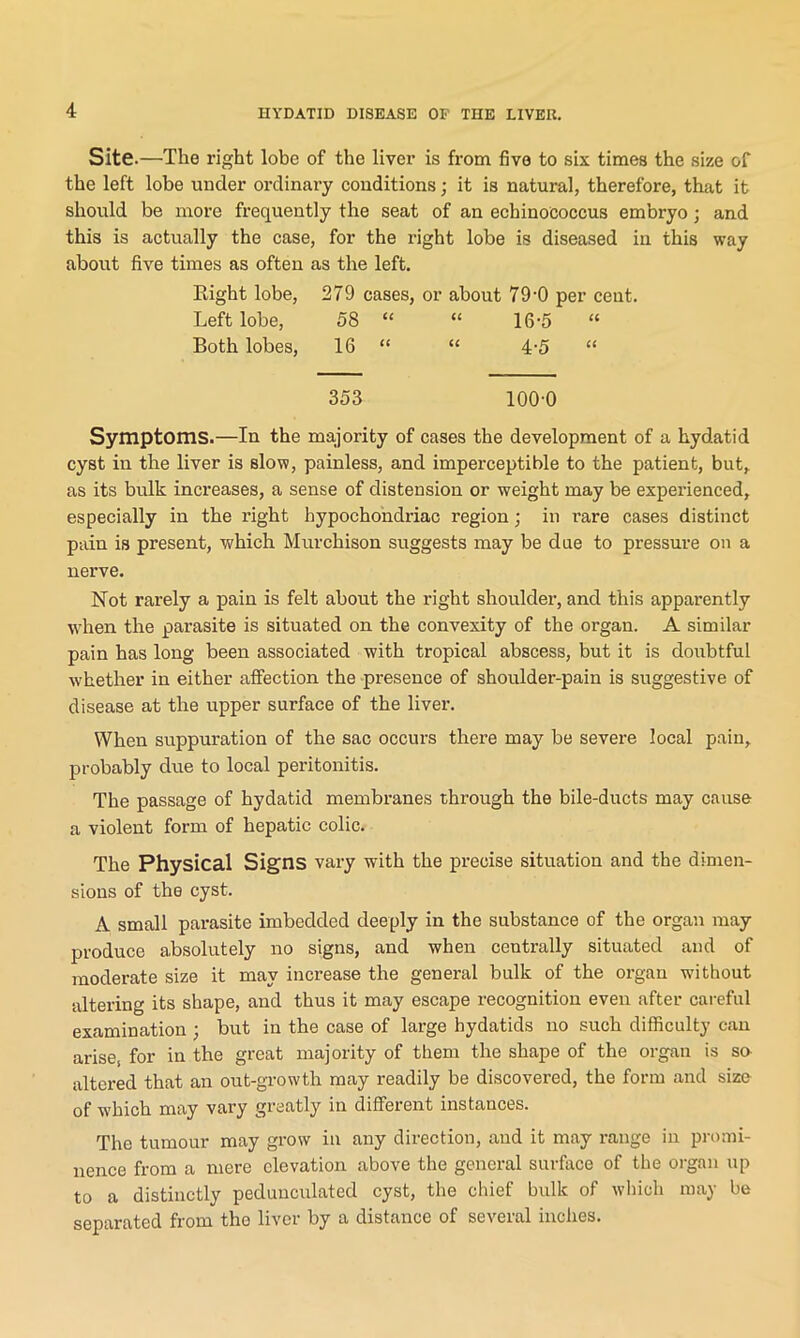 Site.—The right lobe of the liver is from five to six times the size of the left lobe under ordinary conditions; it is natural, therefore, that it should be more frequently the seat of an echinococcus embryo; and this is actually the case, for the right lobe is diseased in this way about five times as often as the left. Eight lobe, 279 cases, or about 79-0 per cent. Left lobe, 58 “ “ 16-5 “ Both lobes, 16 “ “ 4-5 “ 353 100-0 Symptoms.—In the majority of cases the development of a hydatid cyst in the liver is slow, painless, and imperceptible to the patient, but, as its bulk increases, a sense of distension or weight may be experienced, especially in the right hypochondriac region; in rare cases distinct pain is present, which Murchison suggests may be due to pressure on a nerve. Not rarely a pain is felt about the right shoulder, and this apparently when the parasite is situated on the convexity of the organ. A similar pain has long been associated with tropical abscess, but it is doubtful -whether in either affection the presence of shoulder-pain is suggestive of disease at the upper surface of the liver. When suppuration of the sac occurs there may be severe local pain, probably due to local peritonitis. The passage of hydatid membranes through the bile-ducts may cause a violent form of hepatic colic. The Physical Signs vary with the precise situation and the dimen- sions of the cyst. A small parasite imbedded deeply in the substance of the organ may produce absolutely no signs, and when centrally situated and of moderate size it may increase the general bulk of the organ without altering its shape, and thus it may escape recognition even after careful examination ; but in the case of large hydatids no such difficulty can arises for in the great majority of them the shape of the organ is so altered that an out-growth may readily be discovered, the form and size of which may vary greatly in different instances. The tumour may grow in any direction, and it may range in promi- nence from a mere elevation above the general surface of the organ up to a distinctly pedunculated cyst, the chief bulk of which may be separated from the liver by a distance of several inches.