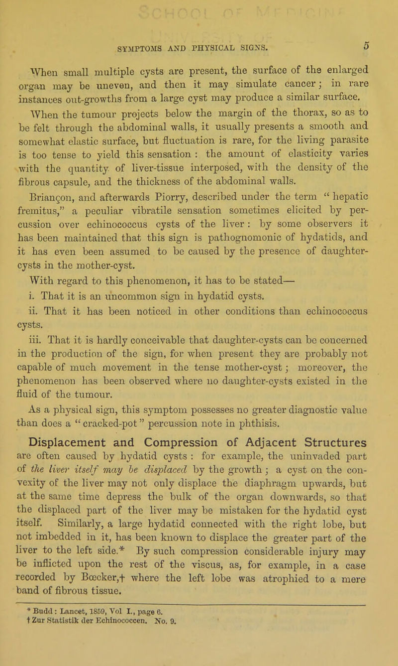 SYMPTOMS AND PHYSICAL SIGNS. When small multiple cysts are present, the surface of the enlarged organ may be uneven, and then it may simulate cancer; in rare instances out-growths from a large cyst may produce a similar surface. When the tumour projects below the margin of the thorax, so as to be felt through the abdominal walls, it usually presents a smooth and somewhat elastic surface, but fluctuation is rare, for the living parasite is too tense to yield this sensation : the amount of elasticity varies with the quantity of liver-tissue interposed, with the density of the fibrous capsule, and the thickness of the abdominal walls. Briangon, and afterwards Piorry, described under the term “ hepatic fremitus,” a peculiar vibratile sensation sometimes elicited by per- cussion over echinococcus cysts of the liver : by some observers it has been maintained that this sign is pathognomonic of hydatids, and it has even been assumed to be caused by the presence of daughter- cysts in the mother-cyst. With regard to this phenomenon, it has to be stated— i. That it is an uncommon sign in hydatid cysts. ii. That it has been noticed in other conditions than echinococcus cysts. iii. That it is hardly conceivable that daughter-cysts can be concerned in the production of the sign, for when present they are probably not capable of much movement in the tense mother-cyst; moreover, the phenomenon has been observed where no daughter-cysts existed in the fluid of the tumour. As a physical sign, this symptom possesses no greater diagnostic value than does a “ cracked-pot ” percussion note in phthisis. Displacement and Compression of Adjacent Structures are often caused by hydatid cysts : for example, the uninvaded part of the liver itself may he displaced by the growth ; a cyst on the con- vexity of the liver may not only displace the diaphragm upwards, but at the same time depress the bulk of the organ downwards, so that the displaced part of the liver may be mistaken for the hydatid cyst itself. Similarly, a large hydatid connected with the right lobe, but not imbedded in it, has been known to displace the greater part of the liver to the left side.* By such compression considerable injury may be inflicted upon the rest of the viscus, as, for example, in a case recorded by Boccker,f where the left lobe was atrophied to a mere band of fibrous tissue. * Budd : Lancet, I860, Vol I., page 6. t Zur Statistik der Echinococcen. No. 9.