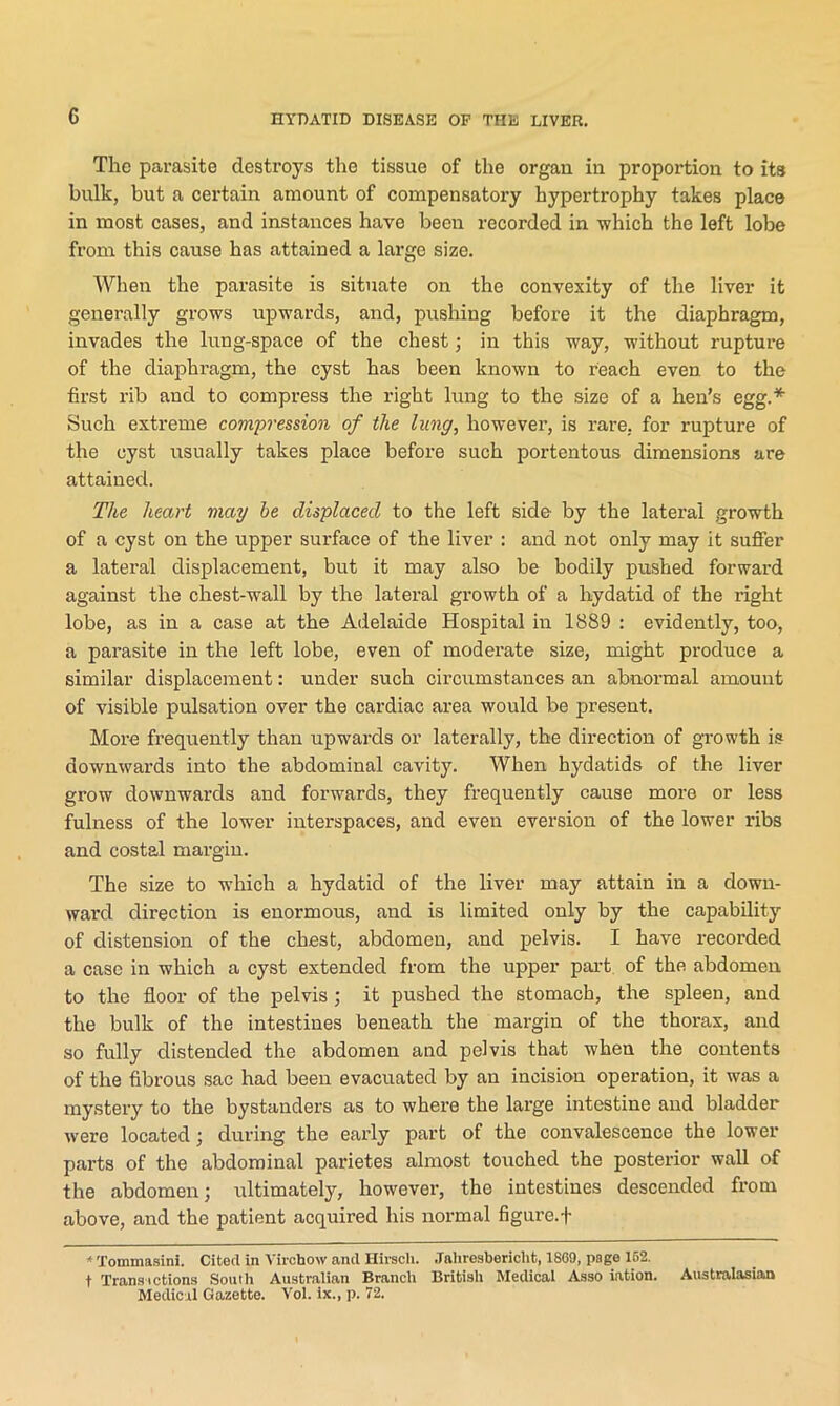 The parasite destroys the tissue of the organ in proportion to its bulk, but a certain amount of compensatory hypertrophy takes place in most cases, and instances have been recorded in which the left lobe from this cause has attained a large size. When the parasite is situate on the convexity of the liver it generally grows upwards, and, pushing before it the diaphragm, invades the lung-space of the chest; in this way, without rupture of the diaphragm, the cyst has been known to Teach even to the first rib and to compress the right lung to the size of a hen’s egg.* Such extreme compression of the lung, however, is rare, for rupture of the cyst usually takes place before such portentous dimensions are attained. The heart may he displaced to the left side by the lateral growth of a cyst on the upper surface of the liver : and not only may it suffer a lateral displacement, but it may also be bodily pushed forward against the chest-wall by the lateral growth of a hydatid of the right lobe, as in a case at the Adelaide Hospital in 1889 : evidently, too, a parasite in the left lobe, even of moderate size, might produce a similar displacement: under such circumstances an abnormal amount of visible pulsation over the cardiac area would be present. More frequently than upwards or laterally, the direction of growth is downwards into the abdominal cavity. When hydatids of the liver grow downwards and forwards, they frequently cause more or less fulness of the lower interspaces, and even eversion of the lower ribs and costal margin. The size to which a hydatid of the liver may attain in a down- ward direction is enormous, and is limited only by the capability of distension of the chest, abdomen, and pelvis. I have recorded a case in which a cyst extended from the upper part of the abdomen to the floor of the pelvis ; it pushed the stomach, the spleen, and the bulk of the intestines beneath the margin of the thorax, and so fully distended the abdomen and pelvis that when the contents of the fibrous sac had been evacuated by an incision operation, it was a mystery to the bystanders as to where the large intestine and bladder were located; during the early part of the convalescence the lower parts of the abdominal parietes almost touched the posterior wall of the abdomen; ultimately, however, tho intestines descended from above, and the patient acquired his normal figure.f *Tommasini. Cited in Virchow and Hirsch. Jahrosbericht, 1869, page 162. t Transactions South Australian Branch British Medical Asso iation. Australasian Medical Gazette. Yol. ix., p. 72.