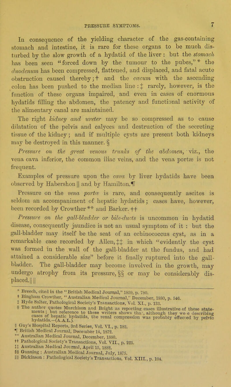 la consequence of the yielding character of the gas-containing stomach and intestine, it is rare for these organs to be much dis- turbed by the slow growth of a hydatid of the liver : but the stomach has been seen “ forced down by the tumour to the pubes,” * * * § the duodenum has been compressed, flattened, and displaced, aud fatal acute obstruction caused thereby;+ and the caecum with the ascending colon has been pushed to the median line : j: rarely, however, is the function of these organs impaired, and even in cases of enormous hydatids filling the abdomen, the patency and functional activity of the alimentary canal are maintained. The right kidney and ureter may be so compressed as to cause dilatation of the pelvis and calyces and destruction of the secreting tissue of the kidney; and if multiple cysts are present both kidneys may be destroyed in this manner. § Pressure on the great venous trunks of the abdomen, viz., the vena cava inferior, the common iliac veins, and the vena portae is not frequent. Examples of pressure upon the cava by liver hydatids have been observed by Habershon || and by Hamilton.II Pressure on the vena porta? is rare, and consequently ascites is seldom an accompaniment of hepatic hydatids; cases have, however, been recorded by Crowther ** * * §§ and Barker, ft Pressure on the gall-bladder or bile-duds is uncommon in hydatid disease, consequently jaundice is not an usual symptom of it : but the gall-bladder may itself be the seat of an echinococcus cyst, as in a remarkable case recorded by Allen, in which “evidently the cyst was formed in the wall of the gall-bladder at the fundus, and had attained a considerable size” before it finally ruptured into the gall- bladder. The gall-bladder may become involved in the growth, may undergo atrophy from its pressure, §§ or may be considerably dis- placed. || || * Breech, cited in the “ British Medical Journal,” 1S59, p. TSO. t Bingham Crowther, “ Australian Medical Journal,” December, 1SS0, p. 546. 1 Hyde Salter, Pathological Society’s Transactions, Vol. XI., p. 133. § The author quotes Murchison and Bright as reporting cases illustrative of these state- ments; but reference to these writers shows that, although they were describing cases of hepatic hydatids, the renal compression was probably effected by pelvic nyaatius.—(A.A.L.). H Guy’s Hospital Reports, 3rd Series, Vol. VI., p. 182. <1 British Medical Journal, December 14, 1872. ** Australian Medical Journal, December, 1880. tt Pathological Society’s Transactions, Vol. VII., p. 225. 1} Australian Medical Journal, April 15,18S2. §§ Gunning : Australian Medical Journal, July, 1875. Ilil Dickinson : Pathological Society’s Transactions, Vol. XIII., p. 104.