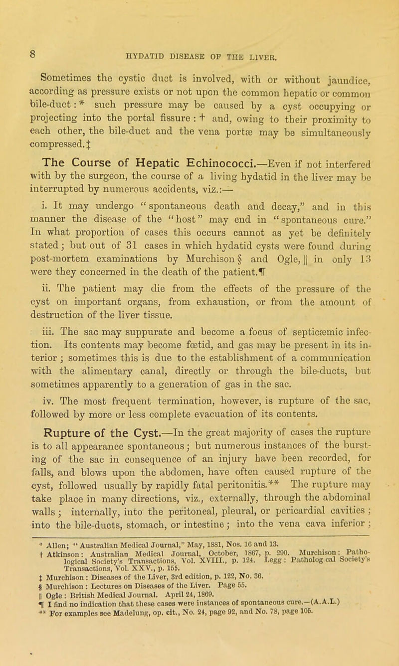 Sometimes the cystic duct is involved, with or without jaundice, according as pressure exists or not upon the common hepatic or common bile-duct: * * * § such pressure may be caused by a cyst occupying or projecting into the portal fissure : t and, owing to their proximity to each other, the bile-duct and the vena portic may be simultaneously compressed. J The Course of Hepatic Echinococci.—Even if not interfered with by the surgeon, the course of a living hydatid in the liver may be interrupted by numerous accidents, viz.:— i. It may undergo “ spontaneous death and decay,” and in this manner the disease of the “host” may end in “spontaneous cure.” In what proportion of cases this occurs cannot as yet be definitely stated; but out of 31 cases in which hydatid cysts were found during post-mortem examinations by Murchison § and Ogle, || in only 13 were they concerned in the death of the patient. II ii. The patient may die from the effects of the pressure of the cyst on important organs, from exhaustion, or from the amount of destruction of the liver tissue. iii. The sac may suppurate and become a focus of septicsemic infec- tion. Its contents may become foetid, and gas may be present in its in- terior ; sometimes this is due to the establishment of a communication with the alimentary canal, directly or through the bile-ducts, but sometimes apparently to a generation of gas in the sac. iv. The most frequent termination, however, is rupture of the sac, followed by more or less complete evacuation of its contents. Rupture of the Cyst.—In the great majority of cases the rupture is to all appearance spontaneous; but numerous instances of the burst- ing of the sac in consequence of an injury have been recorded, for falls, and blows upon the abdomen, have often caused rupture of the cyst, followed usually by rapidly fatal peritonitis.** The rupture may take place in many directions, viz., externally, through the abdominal walls ; internally, into the peritoneal, pleural, or pericardial cavities ; into the bile-ducts, stomach, or intestine; into the vena cava inferior : * Allen; “ Australian Medical Journal,” May, 1881, Nos. 16 and 13. t Atkinson: Australian Medical Journal, October, 1S67, p. 290. Murchison: Patho- logical Society’s Transactions, Vol. XVIII., p. 124. Legg : Patholog cal Society's Transactions, Vol. XXV., p. 165. X Murchison: Diseases of the Liver, 3rd edition, p. 122, No. 36. § Murchison : Lectures on Diseases of the Liver. Page 66. || Ogle : British Medical Journal. April 24,1869. H I find no indication that these cases were instances of spontaneous cure.—(A. A.L.) ** for examples see Madelung, op. cit., No. 24, page 92, and No. 78, page 106.