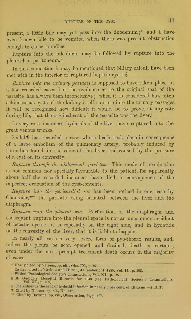 present, a little bile may yet pass into the duodenum ;* * * § and I have even known bile to be vomited when there was present obstruction enough to cause jaundice. Rupture into the bile-ducts may be followed by rupture into the pleura t or peritoneum, In this connection it may be mentioned that biliary calculi have been met with in the interior of ruptured hepatic cysts.§ Rupture into the urinary passages is supposed to have taken place in a few recorded cases, but the evidence as to the original seat of the parasite has always been inconclusive; when it is considered how often echinococcus cysts of the kidney itself rupture into the urinary passages it will be recognized how difficult it would be to prove, at any rate during life, that the original seat of the parasite was the liver.[| In very rare instances hydatids of the liver have ruptured into the great venous trunks. Seidel U has recorded a case where death took place in consequence of a large embolism of the pulmonary artery, probably induced by thrombus found in the veins of the liver, and caused by the pressure of a cyst on its convexity. Rupture through the abdominal parietes.—This mode of termination is not common nor specially favourable to the patient, for apparently about half the recorded instances have died in consequence of the imperfect evacuation of the cyst-contents. Rupture into the pericardial sac has been noticed in one case by Chaussier,** the parasite being situated between the liver and the diaphragm. Rupture into the pleural sac.—Perforation of the diaphragm and consequent rupture into the pleural space is not an uncommon accident of hepatic cysts : it is especially on the right side, and in hydatids on the convexity of the liver, that it is liable to happen. In nearly all cases a very severe form of pyo-thorax results, and, unless the pleura be soon opened and drained, death is certain; even under the most prompt treatment death occurs in the majority of cases. * Hardy cited by Verjeus, op. cit., Obs. IX., p. 27. t Cayla: oited in Virchow and Hirsch, Jahresbericht, 1885, Vol. II., p. 202. t Wilks: Pathological Society’s Transactions, Vol. XI, p. 127. § St. Georges Hospital Records for 1843 (see Pathological Society’s Transactions, VoL XI., p. 290). |i The kidney is the seat of hydatid infection in nearly 5 per cent, of all cases.—J. D. T. * Cited by Neisser, op. cit., No. 217. ** Cited by Davaine, op. cit., Observation, 24, p. 427.