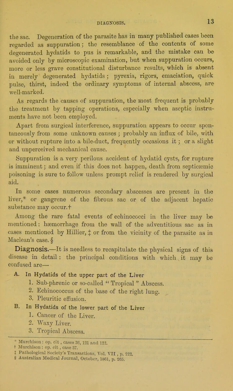 the sac. Degeneration of the parasite has in many published cases been regarded as suppuration; the resemblance of the contents of some degenerated hydatids to pus is remarkable, and the mistake can be avoided only by microscopic examination, but when suppuration occurs, more or less grave constitutional distui'bauce results, which is absent in merely degenerated hydatids; pyrexia, rigors, emaciation, quick pulse, thirst, indeed the ordinary symptoms of internal abscess, are well-marked. As regards the causes of suppuration, the most frequent is probably the treatment by tapping operations, especially when aseptic instru- ments have not been employed. Apart from surgical interference, suppuration appears to occur spon- taneously from some unknown causes ; probably an influx of bile, with or without rupture into a bile-duct, frequently occasions it; or a slight and unperceived mechanical cause. Suppuration is a very perilous accident of hydatid cysts, for rupture is imminent; and even if this does not happen, death from septictemic poisoning is sure to follow unless prompt relief is rendered by surgical aid. In some cases numerous secondary abscesses are present in the liver,* * * § or gangrene of the fibrous sac or of the adjacent hepatic substance may occur.t Among the rare fatal events of echinococci in the liver may be mentioned: haemorrhage from the wall of the adventitious sac as in cases mentioned by Hillier, j; or from the vicinity of the parasite as in Maclean’s case. § Diagnosis.—It is needless to recapitulate the physical signs of this disease in detail : the principal conditions with which it may be confused are— A. In Hydatids of the upper part of the Liver 1. Sub-phrenic or so-called “ Tropical ” Abscess. 2. Echinococcus of the base of the right lunir. 3. Pleuritic effusion. B. In Hydatids of the lower part of the Liver 1. Cancer of the Liver. 2. Waxy Liver. 3. Tropical Abscess. * Murchison: op. cit, cases 30,121 ami 122. t Murchison : op. cit, case 37. S Pathological Society’s Transactions, Vol. VII, p. 222. § Australian Medical Journal, October, 1861, p. 265.