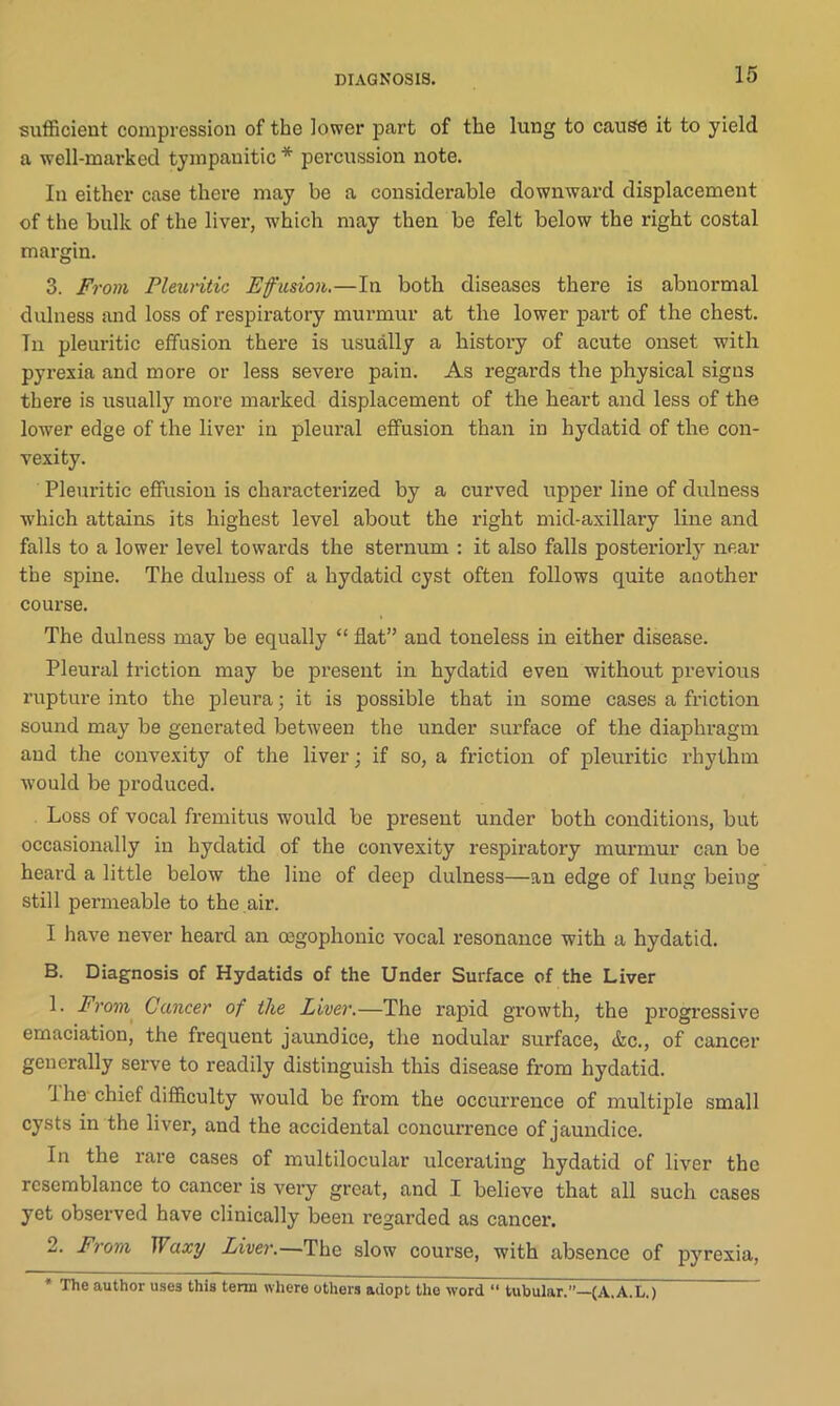 sufficient compression of the lower part of the lung to cause it to yield a well-marked tympanitic* percussion note. In either case there may be a considerable downward displacement of the bulk of the liver, which may then be felt below the right costal margin. 3. From Pleuritic Effusion.—In both diseases there is abnormal dulness and loss of respiratory murmur at the lower part of the chest. Tn pleuritic effusion there is usually a history of acute onset with pyrexia and more or less severe pain. As regards the physical signs there is usually more marked displacement of the heart and less of the lower edge of the liver in pleural effusion than in hydatid of the con- vexity. Pleuritic effusion is characterized by a curved upper line of dulness which attains its highest level about the right mid-axillary line and falls to a lower level towards the sternum : it also falls posteriorly near the spine. The dulness of a hydatid cyst often follows quite another course. The dulness may be equally “ flat” and toneless in either disease. Pleural friction may be present in hydatid even without previous rupture into the pleura; it is possible that in some cases a friction sound may be generated between the under surface of the diaphragm and the convexity of the liver; if so, a friction of pleuritic rhythm would be produced. Loss of vocal fremitus would be present under both conditions, but occasionally in hydatid of the convexity respiratory murmur can be heard a little below the line of deep dulness—an edge of lung being still permeable to the air. I have never heard an cegophonic vocal resonance with a hydatid. B. Diagnosis of Hydatids of the Under Surface of the Liver 1. From Cancer of the Liver.—The rapid growth, the progressive emaciation, the frequent jaundice, the nodular surface, &c., of cancer generally serve to readily distinguish this disease from hydatid. 1 he chief difficulty would be from the occurrence of multiple small cysts in the liver, and the accidental concurrence of jaundice. In the rare cases of multilocular ulcerating hydatid of liver the resemblance to cancer is very great, and I believe that all such cases yet observed have clinically been regarded as cancer. 2. from Waxy Liver.—The slow course, with absence of pyrexia, * The author uses this term where others adopt the word “ tubular.”—(A.. A. L.)