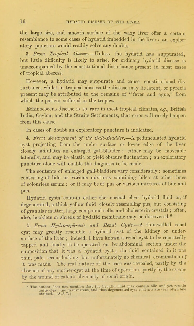 the large size, and smooth surface of the waxy liver offer a certain resemblance to some cases of hydatid imbedded in the liver: an explor- atory puncture would readily solve any doubts. 3. From Tropical Abscess.—Unless the hydatid has suppurated, but little difficulty is likely to arise, for ordinary hydatid disease is unaccompanied by the constitutional disturbance present in most cases of tropical abscess. However, a hydatid may suppurate and cause constitutional dis- turbance, whilst in tropical abscess the disease may lie latent, or pyrexia present may be attributed to the remains of “ fever and ague,” from which the patient suffered in the tropics. Echinococcus disease is so rare in most tropical climates, e.g., British India, Ceylon, and the Straits Settlements, that error will rarely happen from this cause. In cases of doubt an exploratory puncture is indicated. 4. From Enlargement of the Gall-Bladder.—A pedunculated hydatid cyst projecting from the under surface or lower edge of the liver closely simulates an enlarged gall-bladder : either may be moveable laterally, and may be elastic or yield obscure fluctuation ; an exploratory puncture alone will enable the diagnosis to be made. The contents of enlarged gall-bladders vary considerably : sometimes consisting of bile or various mixtures containing bile : at other times of colourless serum : or it may be of pus or various mixtures of bile and pus. Hydatid cysts contain either the normal clear hydatid fluid or, if degenerated, a thick yellow fluid closely resembling pus, but consisting of granular matter, large compound cells, and cholesterin crystals ; often, also, hooklets or shreds of hydatid membrane may be discovered.* 5. From Hydronephrosis and Renal Cysts.—A thin-walled renal cyst may greatly resemble a hydatid cyst of the kidney or under- surface of the liver ; indeed, I have known a renal cyst to be repeatedly tapped and finally to be operated on by abdominal section under the supposition that it was a hydatid cyst; the fluid contained in it was thin, pale, serous-looking, but unfortunately no chemical examination of it was made. The real nature of the case was revealed, partly by the absence of auy mother-cyst at the time of operation, partly by the escape by the wound of calculi obviously of renal origin. * The author does not mention that the hydatid fluid may contain bile and yet remain quite clear and transparent, and that degenerated cyst contents are very often bile stained.—(A. A L.)