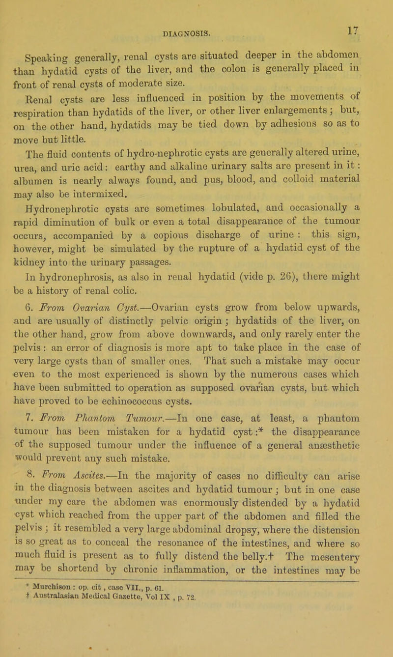 Speaking generally* renal cysts are situated deeper in the abdomen than hydatid cysts of the liver, and the colon is generally placed in front of renal cysts of moderate size. Renal cysts are less influenced in position by the movements of respiration than hydatids of the liver, or other liver enlargements , but, on the other hand, hydatids may be tied down by adhesions so as to move but little. The fluid contents of hydro-nephrotic cysts are generally altered urine, urea, and uric acid: earthy and alkaline urinary salts are present in it: albumen is nearly always found, and pus, blood, aud colloid material may also be intermixed. Hydronephrotic cysts are sometimes lobulated, and occasionally a rapid diminution of bulk or even a total disappearance of the tumour occurs, accompanied by a copious discharge of urine : this sign, however, might be simulated by the rupture of a hydatid cyst of the kidney into the urinary passages. In hydronephrosis, as also in renal hydatid (vide p. 26), there might be a history of renal colic. 6. From Ovarian Cyst.—Ovarian cysts grow from below upwards, and are usually of distinctly pelvic origin ; hydatids of the liver, on the other hand, grow from above downwards, and only rarely enter the pelvis: an error of diagnosis is more apt to take place in the case of very large cysts than of smaller ones. That such a mistake may occur even to the most experienced is shown by the numerous cases which have been submitted to operation as supposed ovarian cysts, but which have proved to be echinococcus cysts. 7. From Phantom Tumour.—In one case, at least, a phantom tumour has been mistaken for a hydatid cyst :* the disappearance of the supposed tumour under the influence of a general anaesthetic would prevent any such mistake. 8. From Ascites.—In the majority of cases no difficulty cau arise in the diagnosis between ascites and hydatid tumour ; but in one case under my care the abdomen was enormously distended by a hydatid cyst which reached from the upper part of the abdomen and filled the pelvis ; it resembled a very large abdominal dropsy, where the distension is so great as to conceal the resonance of the intestines, and -where so much fluid is present as to fully distend the belly.t The mesentery may be shortend by chronic inflammation, or the intestines may be * Murchison : op. cit, case VII., p. 61. t Australasian Medical Gazette, Vol IX , p. 72.