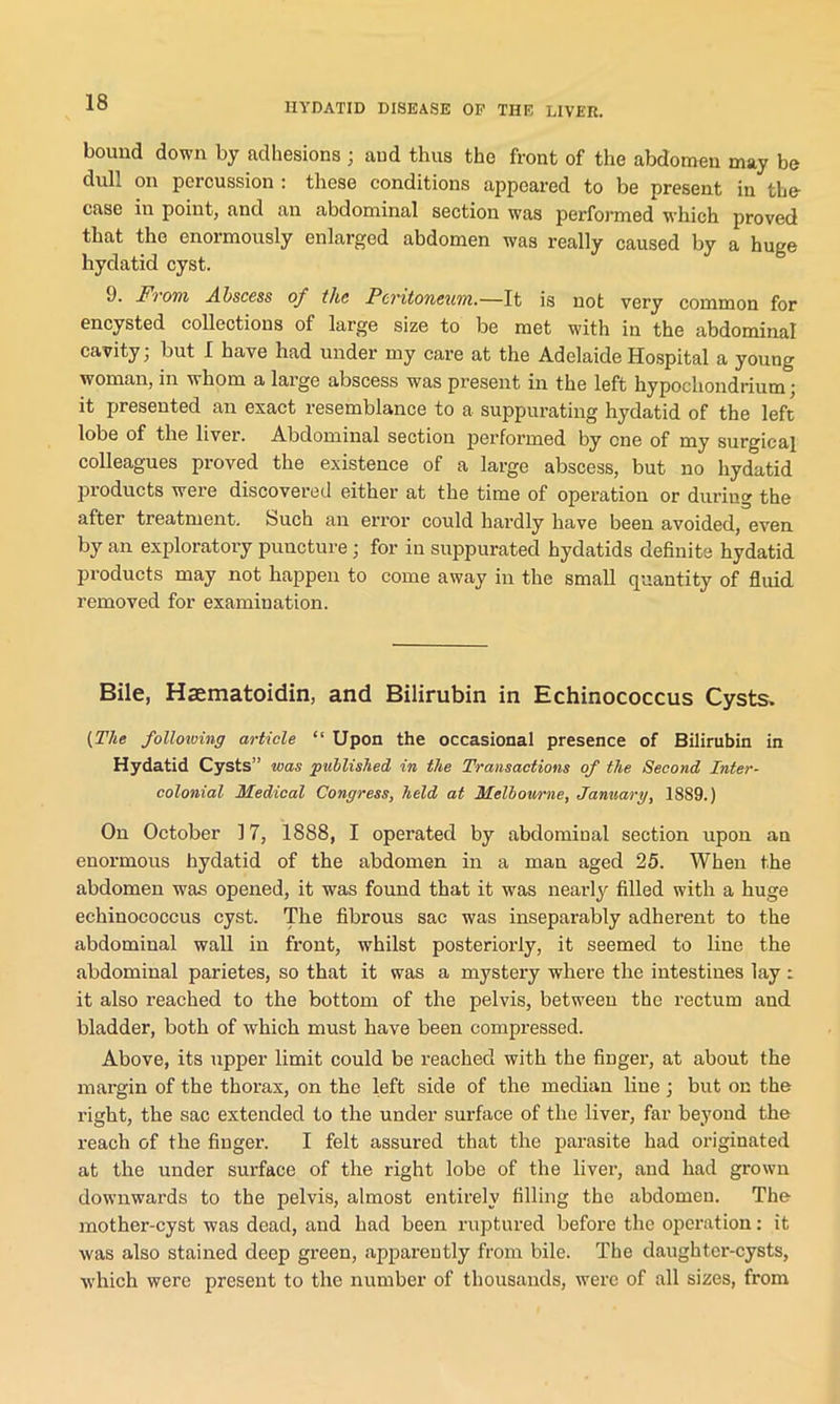 bound down by adhesions ; and thus the front of the abdomen may be dull on percussion : these conditions appeared to be present in the case in point, and an abdominal section was performed which proved that the enormously enlarged abdomen was really caused by a huge hydatid cyst. 9. From Abscess of the Peritoneum.—It is not very common for encysted collections of large size to be met with in the abdominal cavity, but I have had under my care at the Adelaide Hospital a young woman, in whom a large abscess was present in the left hypochondrium; it presented an exact resemblance to a suppurating hydatid of the left lobe of the liver. Abdominal section performed by one of my surgical colleagues proved the existence of a large abscess, but no hydatid products were discovered either at the time of operation or during the after treatment. Such an error could hardly have been avoided, even by an exploratory puncture ; for in suppurated hydatids definite hydatid products may not happen to come away in the small quantity of fluid removed for examination. Bile, Haematoidin, and Bilirubin in Echinococcus Cysts. {.The following article “ Upon the occasional presence of Bilirubin in Hydatid Cysts” was published in the Transactions of the Second Inter- colonial Medical Congress, held at Melbourne, January, 1889.) On October 17, 1888, I operated by abdominal section upon an enormous hydatid of the abdomen in a man aged 25. When the abdomen was opened, it was found that it was nearly filled with a huge echinococcus cyst. The fibrous sac was inseparably adherent to the abdominal wall in front, whilst posteriorly, it seemed to line the abdominal parietes, so that it was a mystery where the intestines lay : it also reached to the bottom of the pelvis, between the rectum and bladder, both of which must have been compressed. Above, its upper limit could be reached with the finger, at about the margin of the thorax, on the left side of the median line ; but on the right, the sac extended to the under surface of the liver, far beyond the reach of the finger. I felt assured that the parasite had originated at the under surface of the right lobe of the liver, and had grown downwards to the pelvis, almost entirely filling the abdomen. The mother-cyst was dead, and had been ruptured before the operation: it was also stained deep green, apparently from bile. The daughter-cysts, which were present to the number of thousands, were of all sizes, from
