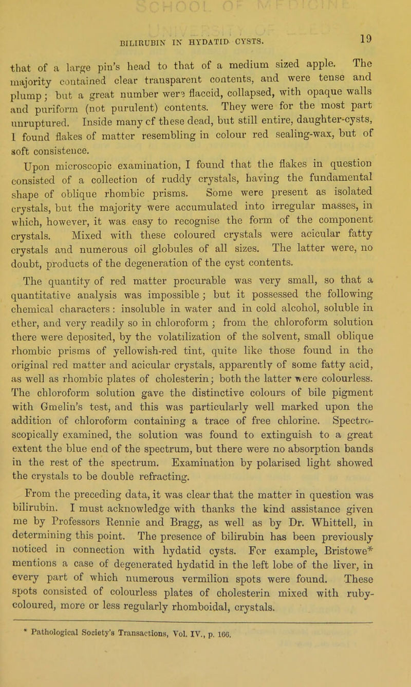 BILIRUBIN IN HYDATID CYSTS. that of a large pin’s head to that of a medium sized apple. The majority contained clear transparent contents, and were tense and plump; but a great number were flaccid, collapsed, with opaque walls and puriform (not purulent) contents. They were for the most part unruptured. Inside many cf these dead, but still entire, daughter-cysts, 1 found flakes of matter resembling in colour red sealing-wax, but of soft consistence. Upon microscopic examination, I found that the flakes in question consisted of a collection of ruddy crystals, having the fundamental shape of oblique rhombic prisms. Some were present as isolated crystals, but the majority were accumulated into irregular masses, in which, however, it was easy to recognise the form of the component crystals. Mixed with these coloured crystals were acicular fatty crystals and numerous oil globules of all sizes. The latter were, no doubt, products of the degeneration of the cyst contents. The quantity of red matter procurable was very small, so that a quantitative analysis was impossible ; but it possessed the following chemical characters: insoluble in water and in cold alcohol, soluble in ether, and very readily so in chloroform ; from the chloroform solution there were deposited, by the volatilization of the solvent, small oblique rhombic prisms of yellowish-red tint, quite like those found in the original red matter and acicular crystals, apparently of some fatty acid, as well as rhombic plates of cholesterin; both the latter were colourless. The chloroform solution gave the distinctive colours of bile pigment with Gmelin’s test, and this was particularly well marked upon the addition of chloroform containing a trace of free chlorine. Spectro- scopically examined, the solution was found to extinguish to a great extent the blue end of the spectrum, but there were no absorption bands in the rest of the spectrum. Examination by polarised light showed the crystals to be double refracting. From the preceding data, it was clear that the matter in question was bilirubin. I must acknowledge with thanks the kind assistance given me by Professors Bennie and Bragg, as well as by Dr. Whittell, in determining this point. The presence of bilirubin has been previously noticed in connection with hydatid cysts. For example, Bristowe* mentions a case of degenerated hydatid in the left lobe of the liver, in every part of w'hich numerous vermilion spots were found. These spots consisted of colourless plates of cholesterin mixed with ruby- coloured, more or less regularly rhomboidal, crystals. * Pathological Society’s Transactions, Vol. IV., p. 160.