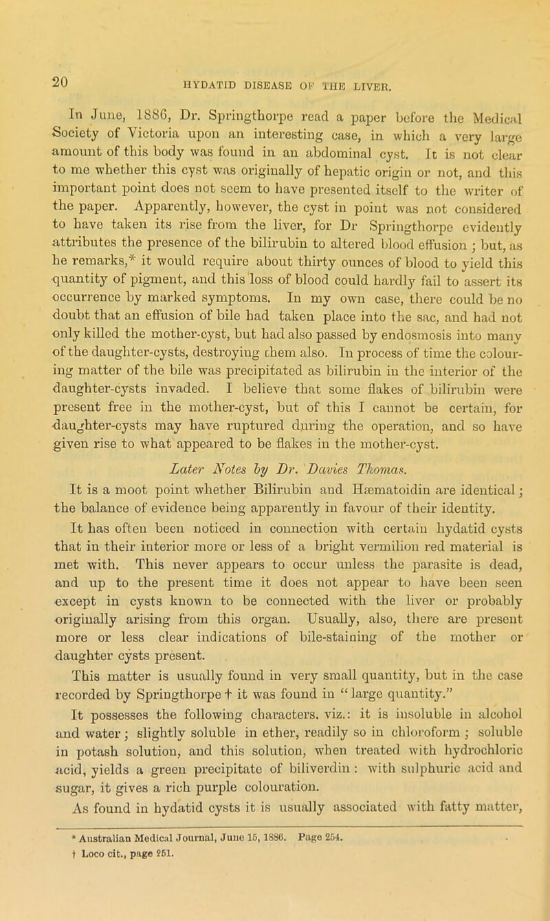In June, 188G, Dr. Springthorpe read a paper before the Medical Society of Victoria upon an interesting case, in which a very large amount of this body was found in an abdominal cyst. It is not clear to me whether this cyst was originally of hepatic origin or not, and this important point does not seem to have presented itself to the writer of the paper. Apparently, however, the cyst in point was not considered to have taken its rise from the liver, for Dr Springthorpe evidently attributes the presence of the bilirubin to altered blood effusion ; but, as he remarks,* it would require about thirty ounces of blood to yield this quantity of pigment, and this loss of blood could hardly fail to assert its occurrence by marked symptoms. In my own case, there could be no doubt that an effusion of bile had taken place into the sac, and had not only killed the mother-cyst, but had also passed by endosmosis into many of the daughter-cysts, destroying chem also. In process of time the colour- ing matter of the bile was precipitated as bilirubin in the interior of the daughter-cysts invaded. I believe that some flakes of bilirubin were present free in the mother-cyst, but of this I cannot be certain, for daughter-cysts may have ruptured during the operation, and so have given rise to what appeared to be flakes in the mother-cyst. Later Notes by Dr. Davies Thomas. It is a moot point whether Bilirubin and Hsematoidin are identical; the balance of evidence being apparently in favour of their identity. It has often been noticed in connection with certain hydatid cysts that in their interior more or less of a bright vermilion red material is met with. This never appears to occur unless the parasite is dead, and up to the present time it does not appear to have been seen except in cysts known to be connected with the liver or probably originally arising from this organ. Usually, also, there are present more or less clear indications of bile-staining of the mother or daughter cysts present. This matter is usually found in very small quantity, but in the case recorded by Springthorpe t it was found in “ large quantity.” It possesses the following characters, viz.: it is insoluble in alcohol and water; slightly soluble in ether, readily so in chloroform ; soluble in potash solution, and this solution, when treated with hydrochloric acid, yields a green precipitate of biliverdin: with sulphuric acid and sugar, it gives a rich purple colouration. As found in hydatid cysts it is usually associated with fatty matter, * Australian Medical Journal, June 16, 1886. Page 264. t Loco cit., page 261.