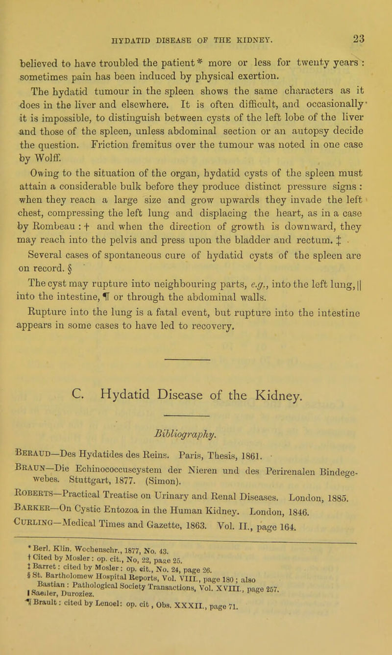 believed to have troubled the patient * * * § more or less for twenty years : sometimes pain has been induced by physical exertion. The hydatid tumour in the spleen shows the same characters as it does in the liver and elsewhere. It is often difficult, and occasionally it is impossible, to distinguish between cysts of the left lobe of the liver and those of the spleen, unless abdominal section or an autopsy decide the question. Friction fremitus over the tumour was noted in one case by Wolff. Owing to the situation of the organ, hydatid cysts of the spleen must attain a considerable bulk before they produce distinct pressure signs : when they reach a large size and grow upwards they invade the left chest, compressing the left lung and displacing the heart, as in a case by Rombeau : + and when the direction of growth is downward, they may reach into the pelvis and press upon the bladder and rectum. X Several cases of spontaneous cure of hydatid cysts of the spleen are on record. § The cyst may rupture into neighbouring parts, e.g., into the left lung, || into the intestine, IT or through the abdominal walls. Rupture into the lung is a fatal event, but rupture into the intestine appears in some cases to have led to recovery. C. Hydatid Disease of the Kidney. Bibliography. Beraud—Des Hydatides des Reins. Paris, Thesis, 1861. Braun—Die Echinococcuscystem der Nieren und des Perirenalen Binde<*e- webes. Stuttgart, 1877. (Simon). Roberts—Practical Treatise on Urinary and Renal Diseases. London, 1885. Barker—On Cystic Entozoa in the Human Kidney. London, 1846. Curling—Medical Times and Gazette, 1863. Vol. II., page 164. * Berl. Klin. Wochenschr., 1877, No. 43. t Cited by Mosler: op. cit., No, 22, paae 25. t Barret: cited by Mosler: op. eit., No. 24, page 26. § St. Bartholomew Hospital Reports, Vol. VIII., page 180 ; also BasUan: Pathological Society Transactions, Vol. XVIII., page 257 I Naeiler, Duroziez. 1 Brault: cited by Lenoel: op. cit, Obs. XXXII., page 71.