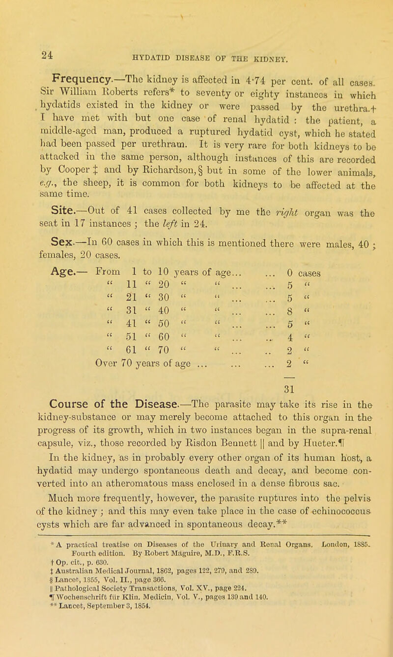 Frequency.—The kidney is affected in 4-74 per cent, of all cases. Sir William Roberts refers* * * § to seventy or eighty instances in which hydatids existed in the kidney or were passed by the urethra, t I have met with but one case of renal hydatid : the patient, a middle-aged man, produced a ruptured hydatid cyst, which he stated had been passed per urethram. It is very rare for both kidneys to be attacked in the same person, although instances of this are recorded by Cooper % and by Richardson, § but in some of the lower animals, e.c/., the sheep, it is common for both kidneys to be affected at the same time. Site. Out of 41 cases collected by me the right organ was the seat in 17 instances ; the left in 24. Sex—In 60 cases in which this is mentioned there were males, 40 ; females, 20 cases. From 1 to 10 years of age... ... 0 cases CC 11 cc 20 CC CC ... 5 cc CC 21 cc 30 CC cc ... 5 cc CC 31 cc 40 cc cc ... 8 cc t( 41 cc 50 cc cc ... 5 cc cc 51 cc 60 cc cc ... 4 cc cc 61 cc 70 cc cc .. 2 cc Over 70 years of age ... ... 2 cc 31 Course of the Disease.—The parasite may take its rise in the kidney-substance or may merely become attached to this organ in the progress of its growth, which in two instances began in the supra-renal capsule, viz., those recorded by Risdon Bennett |] and by Hueter.H In the kidney, as in probably every other organ of its human host, a hydatid may undergo spontaneous death and decay, and become con- verted into an atheromatous mass enclosed in a dense fibrous sac. Much more frequently, however, the parasite ruptures into the pelvis of the kidney ; and this may even take place in the case of echinococcus cysts which are far advanced in spontaneous decay.** *A practical treatise on Diseases of the Urinary and Ronal Organs. London, ISS5. Fourth edition. By Robert Maguire, M.D., F.R.S. t Op. cit., p. 630. t Australian Medical Journal, 18G2, pages 122, 270, and 289. § Lancet, 1865, Vol. II., page 360. || Pathological Society Transactions, Vol. XV., page 224. IT Wochenschrift fiir Klin. Medicin, Vol. V., pages 139and 140. ** Lancet, September 3, 1854.