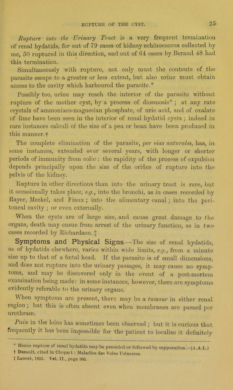RUPTURE OP THE CYST. 25- Rupture into the Urinary Tract is a very frequent termination of renal hydatids, for out of 79 cases of kidney echinococcus collected by me, 50 ruptured in this direction, and out of 64 cases by Beraud 48 had this termination. Simultaneously with rupture, not only must the contents of the parasite escape to a greater or less extent, but also urine must obtain access to the cavity which harboured the parasite.* * Possibly too, urine may roach the interior of the parasite without rupture of the mother cyst, by a process of diosmosis* ; at any rate crystals of ammoniaco-magnesian phosphate, of uric acid, and of oxalate of lime have been seen in the interior of renal hydatid cysts; indeed in rare instances calculi of the size of a pea or bean have been produced in. this manner.f The complete elimination of the parasite, per vias naturales, has, in. some instances, extended over several years, with longer or shorter periods of immunity from colic : the rapidity of the pi'oeess of expulsion depends principally upon the size of the orifice of rupture into the pelvis of the kidney. Rapture in other directions than into the urinary tract is rare, but it occasionally takes place, e.g., into the bronchi, as in cases recorded by Rayer, Meckel, and Fiaux; into the alimentary canal; into the peri- toneal cavity ; or even externally. When the cysts are of large size, and cause great damage to the organs, death may ensue from arrest of the urinary function, as in two cases recorded by Richardson. j Symptoms and Physical Signs.—The size of renal hydatids, as of hydatids elsewhere, varies within wide limits, e.g., from a minute size up to that of a foetal bead. If the parasite is of small dimensions, and does not rupture into the urinary passages, it may cause no symp- toms, and may be discovered only in the event of a post-mortem examination being made: in some instances, however, there are symptoms evidently referable to the urinary organs. A\ hen symptoms are present, there may be a tumour in either renaL region ; but this is often absent even when membranes are passed per urethram. Pain in the loins has sometimes been observed; but it is curious that frequently it has been impossible for the patient to localise it definitely Hence rupture of renal hydatids may be preceded or followed by suppuration.—(A.A.L.) t Desault, cited in Chopait: Maladies des Voies Urine ires.