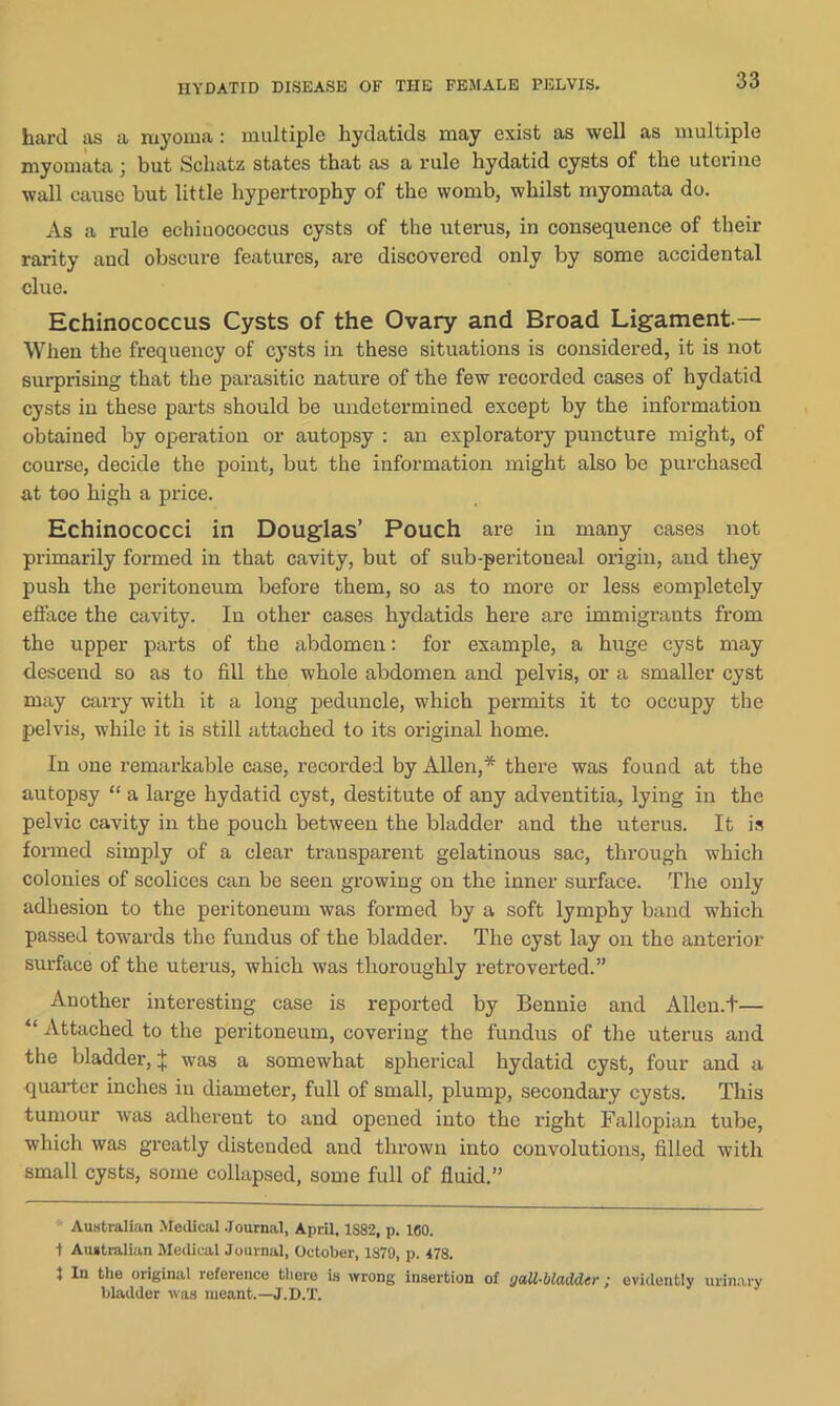 hard as a myoma : multiple hydatids may exist as well as multiple myomata j but Schatz states that as a rule hydatid cysts of the uterine wall cause but little hypertrophy of the womb, whilst myomata do. As a rule echiuocoecus cysts of the uterus, in consequence of their rarity and obscure features, are discovered only by some accidental clue. Echinococcus Cysts of the Ovary and Broad Ligament.— When the frequency of cysts in these situations is considered, it is not surprising that the parasitic nature of the few recorded cases of hydatid cysts in these parts should be undetermined except by the information obtained by operation or autopsy : an exploratory puncture might, of course, decide the point, but the information might also be purchased at too high a price. Echinococci in Douglas’ Pouch are in many cases not primarily formed in that cavity, but of sub-peritoneal origin, and they push the peritoneum before them, so as to more or less completely efface the cavity. In other cases hydatids here are immigrants from the upper parts of the abdomen: for example, a huge cyst may descend so as to fill the whole abdomen and pelvis, or a smaller cyst may carry with it a long peduncle, which permits it tc occupy the pelvis, while it is still attached to its original home. In one remarkable case, recorded by Allen,* there was found at the autopsy “ a large hydatid cyst, destitute of any adventitia, lying in the pelvic cavity in the pouch between the bladder and the uterus. It is formed simply of a clear transparent gelatinous sac, through which colonies of scolices can be seen growing on the inner surface. The only adhesion to the peritoneum was formed by a soft lymphy band which passed towards the fundus of the bladder. The cyst lay on the anterior surface of the uterus, which was thoroughly retroverted.” Another interesting case is reported by Bennie and Allcn.t— Attached to the peritoneum, covering the fundus of the uterus and the bladder, J was a somewhat spherical hydatid cyst, four and a quarter inches in diameter, full of small, plump, secondary cysts. This tumour was adherent to and opened into the right Fallopian tube, which was greatly disteuded and thrown into convolutions, filled with small cysts, some collapsed, some full of fluid.” Australian Medical Journal, April, 1S82, p. 160. t Australian Medical Journal, October, 1879, p. 478. } In the original reference tliere is wrong insertion of (jail-bladder ; evidently urinary bladder was meant.—J.D.T.