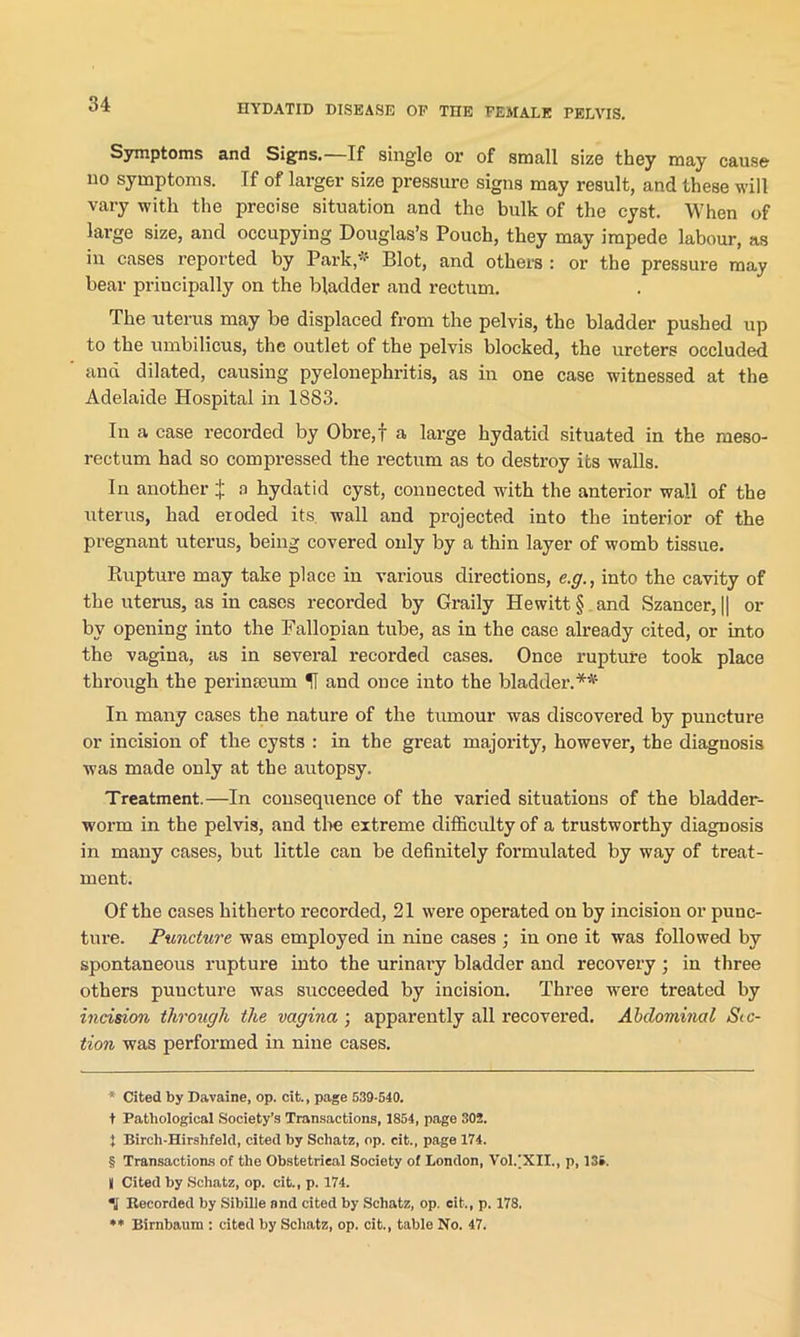 Symptoms and Signs.—If single or of small size they may cause no symptoms. Tf of larger size pressui’c signs may result, and these will vary with the precise situation and the bulk of the cyst. When of large size, and occupying Douglas’s Pouch, they may impede labour, as iu cases reported by Park,* * * § Blot, and others : or the pressure may bear principally on the bladder and rectum. The uterus may be displaced from the pelvis, the bladder pushed up to the umbilicus, the outlet of the pelvis blocked, the ureters occluded ana dilated, causing pyelonephritis, as in one case witnessed at the Adelaide Hospital in 18S3. In a case recorded by Obre,f a large hydatid situated in the rneso- rectum had so compressed the rectum as to destroy its walls. In another J a hydatid cyst, connected with the anterior wall of the uterus, had eroded its. wall and projected into the interior of the pregnant uterus, being covered only by a thin layer of womb tissue. Rupture may take place in various directions, e.g., into the cavity of the uterus, as in cases recorded by Graily Hewitt § and Szancer, || or bv opening into the Fallopian tube, as in the case already cited, or into the vagina, as in several recorded cases. Once rupture took place through the perimeum and once into the bladder.** In many cases the nature of the tumour was discovered by puncture or incision of the cysts : in the great majority, however, the diagnosis was made only at the autopsy. Treatment.—In consequence of the varied situations of the bladder- worm in the pelvis, and the extreme difficulty of a trustworthy diagnosis in many cases, but little can be definitely formulated by way of treat- ment. Of the cases hitherto recorded, 21 were operated on by incision or punc- ture. Puncture was employed in nine cases ; in one it was followed by spontaneous rupture into the urinary bladder and recovery ; in three others puncture was succeeded by incision. Three were treated by incision through the vagina-, apparently all recovered. Abdominal Sec- tion was performed in nine cases. * Cited by Davaine, op. cit., page 539-540. t Pathological Society’s Transactions, 1854, page 302. } Bircli-Hirshfeld, cited by Schatz, op. cit., page 174. § Transactions of the Obstetrical Society of London, Vol/XIL, p, 13». | Cited by Schatz, op. cit., p. 174. \ Recorded by Sibille and cited by Schatz, op. cit., p. 178. ** Rirnbaum : cited by Scliatz, op. cit., table No. 47.