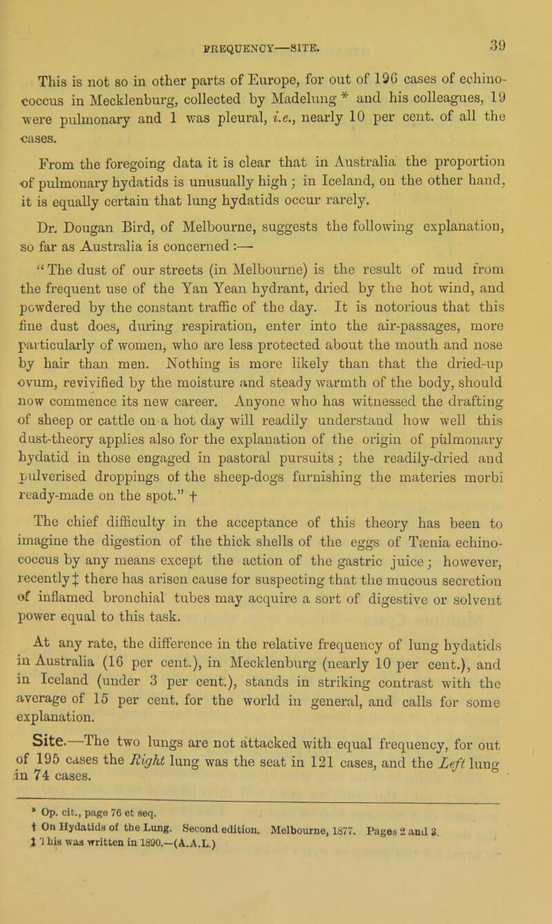 FREQUENCY—SITE. This is not so in other parts of Europe, for out of 19G cases of echino- coccus in Mecklenburg, collected by Madehmg * and his colleagues, 19 were pulmonary and 1 was pleural, i.e., nearly 10 per cent, of all the cases. From the foregoing data it is clear that in Australia the proportion •of pulmonary hydatids is unusually high ; in Iceland, on the other hand, it is equally certain that lung hydatids occur rarely. Dr. Dougan Bird, of Melbourne, suggests the following explanation, so far as Australia is concerned:—• “ The dust of our streets (in Melbourne) is the result of mud from the frequent use of the Yan Yean hydrant, dried by the hot wind, and powdered by the constant traffic of the day. It is notorious that this fine dust does, during respiration, enter into the air-passages, more particularly of women, who are less protected about the mouth and nose by hair than men. Nothing is moi’e likely than that the dried-up ovum, revivified by the moisture and steady warmth of the body, should now commence its new career. Anyone who has witnessed the drafting of sheep or cattle on a hot day will readily understand how well this dust-theory applies also for the explanation of the origin of pulmonary hydatid in those engaged in pastoral pursuits ; the readily-dried and pulverised droppings of the sheep-dogs furnishing the materies morbi ready-made on the spot.” f The chief difficulty in the acceptance of this theory has been to imagine the digestion of the thick shells of the eggs of Tamia echino- coccus by any means except the action of the gastric juice; however, recently J there has arisen cause for suspecting that the mucous secretion of inflamed bronchial tubes may acquire a sort of digestive or solvent power equal to this task. At any rate, the difference in the relative frequency of lung hydatids in Australia (16 per cent.), in Mecklenburg (nearly 10 per cent.), and in Iceland (under 3 per cent.), stands in striking contrast with the average of 15 per cent, for the world in general, and calls for some explanation. Site.—The two lungs are not attacked with equal frequency, for out of 195 cases the Right lung was the seat in 121 cases, and the Left lung ■in 74 cases. * Op. cit., page 76 et seq. t On Hydatids of the Lung. Second edition. Melbourne, 1S77. Pages 2 and 3. 1'] his was written in 1890.—(A.A.L.)