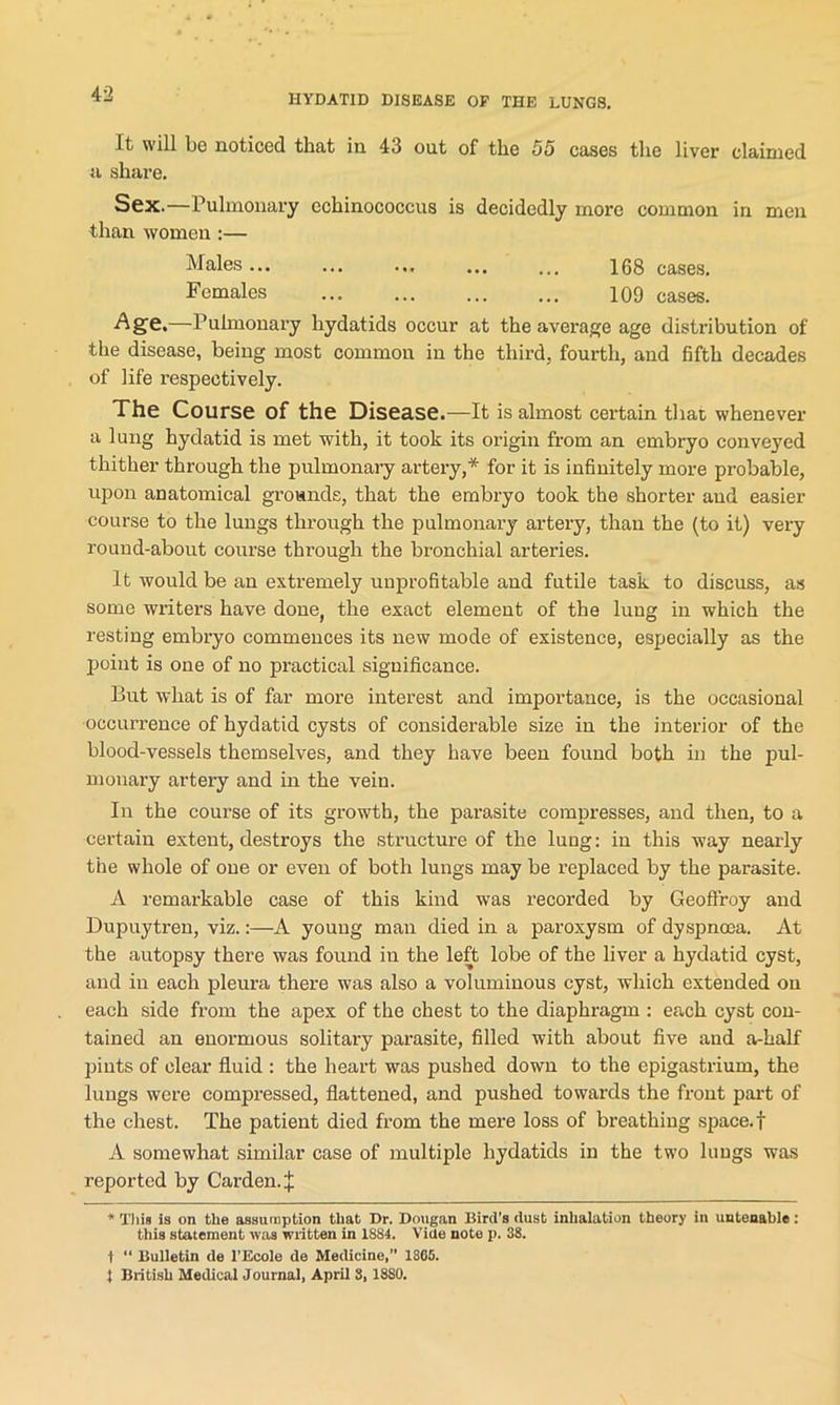 It will be noticed that in 43 out of the 55 cases the liver claimed a share. Sex.—Pulmonary echinococcus is decidedly more common in men than women :— Males... ... ... ... ... 168 cases. Females 109 cases. Age.—Pulmonary hydatids occur at the average age distribution of the disease, being most common in the third, fourth, and fifth decades of life respectively. The Course of the Disease.—It is almost certain that whenever a lung hydatid is met with, it took its origin from an embryo conveyed thither through the pulmonary artery,* for it is infinitely more probable, upon anatomical grounds, that the embryo took the shorter and easier course to the lungs through the pulmonary artery, than the (to it) very round-about course through the bronchial arteries. It would be an extremely unprofitable and futile task to discuss, as some writers have done, the exact element of the lung in which the resting embryo commences its new mode of existence, especially as the point is one of no practical significance. But what is of far more interest and importance, is the occasional occurrence of hydatid cysts of considerable size in the interior of the blood-vessels themselves, and they have been found both in the pul- monary artery and in the vein. In the course of its growth, the parasite compresses, and then, to a certain extent, destroys the structure of the lung: in this way nearly the whole of one or even of both lungs may be replaced by the parasite. A remarkable case of this kind was recorded by Geoffroy and Dupuytren, viz.:—A young man died in a paroxysm of dyspnoea. At the autopsy there was found iu the left lobe of the liver a hydatid cyst, and in each pleura there was also a voluminous cyst, which extended on each side from the apex of the chest to the diaphragm : each cyst con- tained an enormous solitary parasite, filled with about five and a-half pints of clear fluid : the heart was pushed down to the epigastrium, the lungs were compressed, flattened, and pushed towards the front part of the chest. The patient died from the mere loss of breathing space, f A somewhat similar case of multiple hydatids in the two lungs was reported by Carden. J * This ia on the assumption that Dr. Dougan Bird’s dust inhalation theory in untenable : this statement was written in 1884. Vide note p. 38. t “ Bulletin de l’Ecole de Medicine,” 1865. 5 British Medical Journal, April 3,1880.