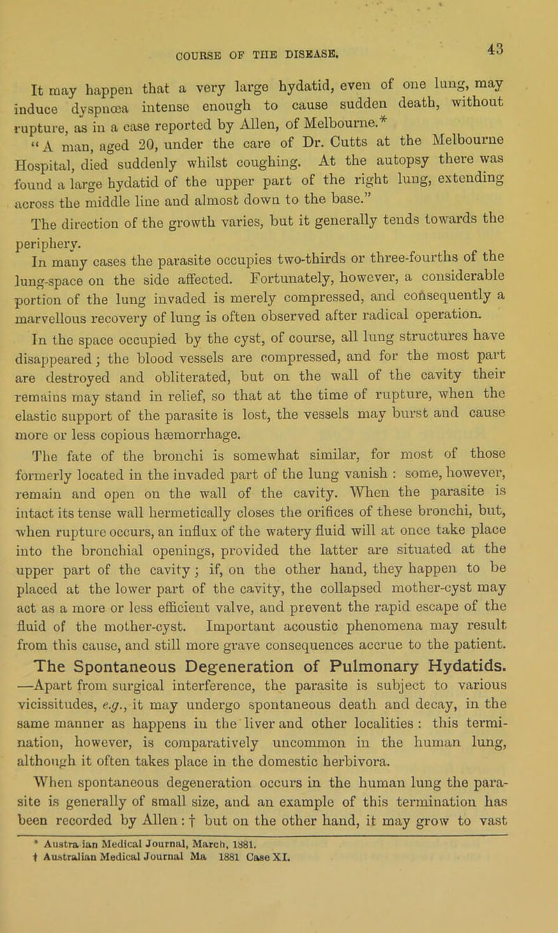 COURSE OP THE DISEASE. It may happen that a very large hydatid, even of one lung, may induce dyspnoea intense enough to cause sudden death, without rupture, as in a ease reported by Allen, of Melbourne. “ a man, aged 20, under the care of Dr. Cutts at the Melbourne Hospital, died suddenly whilst coughing. At the autopsy there was found a large hydatid of the upper part of the right lung, extending across the middle line and almost down to the base.” The direction of the growth varies, but it generally tends towards the periphery. In many cases the parasite occupies two-thirds or three-fourths of the lung-space on the side affected. Fortunately, however, a considerable portion of the lung invaded is merely compressed, and consequently a marvellous recovery of lung is often observed after radical operation. In the space occupied by the cyst, of coui’se, all lung structures have disappeared; the blood vessels are compressed, and for the most part are destroyed and obliterated, but on the wall of the cavity their remains may stand in relief, so that at the time of rupture, when the elastic support of the parasite is lost, the vessels may burst and cause more or less copious htemorrhage. The fate of the bronchi is somewhat similar, for most of those formerly located in the invaded part of the lung vanish : some, however, remain and open on the wall of the cavity. When the parasite is intact its tense wall hermetically closes the orifices of these bronchi, but, when rupture occurs, an influx of the watery fluid will at once take place into the bronchial openings, provided the latter are situated at the upper part of the cavity ; if, on the other hand, they happen to be placed at the lower part of the cavity, the collapsed mother-cyst may act as a more or less efficient valve, and prevent the rapid escape of the fluid of the mother-cyst. Important acoustic phenomena may result from this cause, and still more grave consequences accrue to the patient. The Spontaneous Degeneration of Pulmonary Hydatids. —Apart from surgical interference, the parasite is subject to various vicissitudes, e.g., it may undergo spontaneous death and decay, in the same manner as happens in the liver and other localities : this termi- nation, however, is comparatively uncommon in the human lung, although it often takes place in the domestic herbivora. When spontaneous degeneration occurs in the human lung the para- site is generally of small size, and an example of this termination has been recorded by Allen: f but on the other hand, it may grow to vast * Austra ian Medical Journal, March, 1881. t Australian Medical Journal Ma 1881 Case XI.