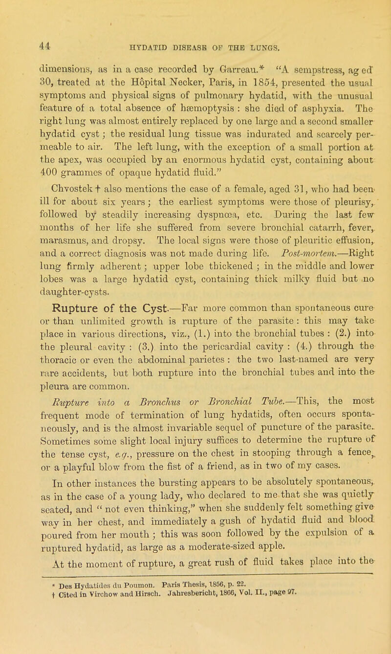 dimensions, as in a case recorded by Garreau.* “A sempstress, ag ed 30, treated at the Hopital Necker, Paris, in 1854, presented the usual symptoms and physical signs of pulmonary hydatid, with the unusual feature of a total absence of hsemoptysis : she died of asphyxia. The right lung was almost entirely replaced by one large and a second smaller hydatid cyst; the residual lung tissue was indurated and scarcely per- meable to air. The left lung, with the exception of a small portion at the apex, was occupied by an enormous hydatid cyst, containing about 400 grammes of opaque hydatid fluid.” Chvostekf also mentions the case of a female, aged 31, who had been ill for about six years; the earliest symptoms were those of pleurisy, followed by steadily increasing dyspnoea, etc. During the last few months of her life she suffered from severe bronchial catarrh, fever, marasmus, and dropsy. The local signs were those of pleuritic effusion, and a correct diagnosis was not made during life. Post-mortem.—Right lung firmly adherent; upper lobe thickened ; in the middle and lower lobes was a large hydatid cyst, containing thick milky fluid but no daughter-cysts. Rupture of the Cyst.—Far more common than spontaneous cure or than unlimited growth is rupture of the parasite : this may take place in various directions, viz., (1.) into the bronchial tubes : (2.) into the pleural cavity : (3.) into the pericardial cavity : (4.) through the thoracic or even the abdominal parietes : the two last-named are very rare accidents, but both rupture into the bronchial tubes and into the pleura are common. Rupture into a Bronchus or Bronchial Tube.—This, the most frequent mode of termination of lung hydatids, often occurs sponta- neously, and is the almost invariable sequel of puncture of the parasite- Sometimes some slight local injury suffices to determine the rupture of the tense cyst, e.g., pressure on the chest in stooping through a fence} or a playful blow from the fist of a friend, as in two of my cases. In other instances the bursting appears to be absolutely spontaneous, as in the case of a young lady, who declared to me that she was quietly seated, and “ not even thinking,” when she suddenly felt something give way in her chest, and immediately a gush of hydatid fluid and blood poured from her mouth ; this was soon followed by the expulsion of a ruptured hydatid, as large as a moderate-sized apple. At the moment of rupture, a great rush of fluid takes place into the * Dos Hydatides du Poumon. Paris Thesis, 1856, p. 22. t Cited in Virchow and Uirsch. Jahresbericht, 1860, Vol. IX., page 97.