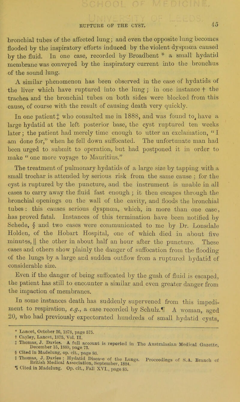 bronchial tubes of the affected lung ; and even the opposite lung becomes flooded by the inspiratory efforts induced by the violent dyspnoea caused by the fluid. In one case, recorded by Broadbent * a small hydatid membrane was conveyed by the inspiratory current into the bronchus of the sound lung. A similar phenomenon has been observed in the case of hydatids of the liver which have ruptured into the lung; in ouc instance f the trachea and the bronchial tubes on both sides were blocked from this cause, of course with the result of causing death very quickly. In one patient^ who consulted me in 1888, and was found to, have a large hydatid at the left posterior base, the cyst ruptured ten weeks later; the patient had merely time enough to utter an exclamation, “ I am done for,” when he fell down suffocated. The unfortunate man had been urged to submit to operation, but had postponed it in order to make “ one more voyage to Mauritius.” The treatment of pulmonai-y hydatids of a large size by tapping with a small trochar is attended by serious risk from the same cause ; for the cyst is ruptured by the puncture, and the instrument is unable in all cases to carry away the fluid fast enough ; it then escapes through the bronchial openings on the wall of the cavity, and floods the bronchial tubes : this causes serious dyspnoea, which, in more than one case, has proved fatal. Instances of this termination have been notified by Schede, § and two cases were communicated to me by Dr. Lonsdale Holden, of the Hobart Hospital, one of which died in about five minutes, || the other in about half an hour after the puncture. These cases and others show plainly the danger of suffocation from the flooding of the lungs by a large and sudden outflow from a ruptured hydatid of considerable size. Even if the danger of being suffocated by the gush of fluid is escaped, the patient has still to encounter a similar and even greater danger from the impaction of membranes. In some instances death has suddenly supervened from this impedi- ment to respiration, e.g., a case recorded by Schulz.U A woman, aged 20, who had previously expectorated hundreds of small hydatid cysts, * Lancet, October 26,1878, page 675. t Cayley, Lancet, 1876, Vol. II. J Tbonws, Davies.^A ^account is reported in The Australasian Medical Gazette, 5 Cited in Madelung, op. cit., page 86. D Thomas, J. Davies : Hydatid Disease of the Lungs. Proceedings of S.A. Branch of British Medical Association, September, 1884. i Cited in Madelung. Op. cit., Pall XVI., page 85.