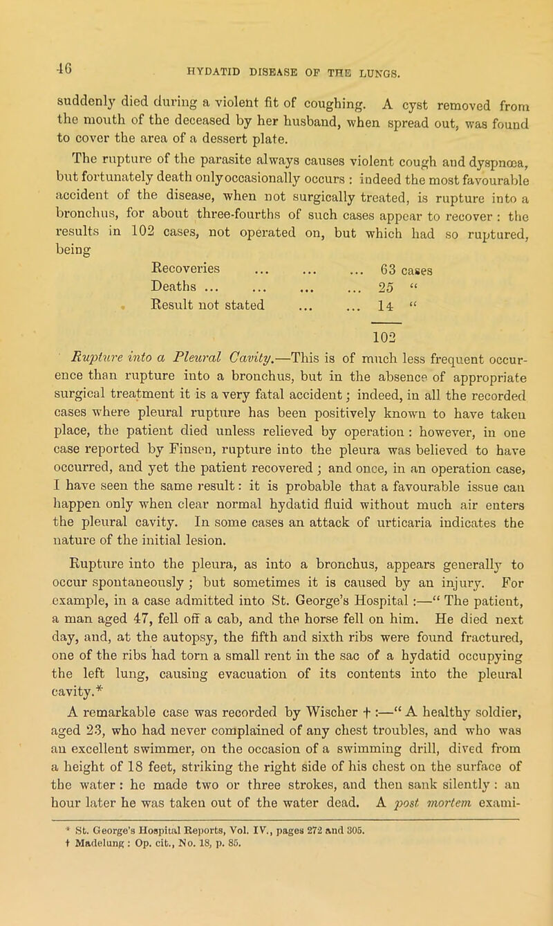 4G suddenly died during a violent fit of coughing. A cyst removed from the mouth of the deceased by her husband, when spread out, was found to cover the area of a dessert plate. The rupture of the parasite always causes violent cough and dyspnoea, but fortunately death only occasionally occurs : indeed the most favourable accident of the disease, when not surgically treated, is rupture into a bronchus, for about three-fourths of such cases appear to recover : the results in 102 cases, not operated on, but which had so ruptured, being Recoveries 63 cases Deaths ... ... ... ... 25 “ Result not stated ... ... 14 “ 102 Rupture into a Rleural Cavity.—This is of much less frequent occur- ence than rupture into a bronchus, but in the absence of appropriate surgical treatment it is a very fatal accident; indeed, in all the recorded cases w’here pleural rupture has been positively known to have taken place, the patient died unless relieved by operation : however, in one case reported by Finsen, rupture into the pleura was believed to have occurred, and yet the patient recovered ; and once, in an operation case, I have seen the same result: it is probable that a favourable issue can happen only when clear normal hydatid fluid without much air enters the pleural cavity. In some cases an attack of urticaria indicates the nature of the initial lesion. Rupture into the pleura, as into a bronchus, appears generally to occur spontaneously ; but sometimes it is caused by an injury. For example, in a case admitted into St. George’s Hospital:—“ The patient, a man aged 47, fell off a cab, and the horse fell on him. He died next day, and, at the autopsy, the fifth and sixth ribs were found fractured, one of the ribs had torn a small rent in the sac of a hydatid occupying the left lung, causing evacuation of its contents into the pleural cavity.* A remarkable case was recorded by Wischer + :—“ A healthy soldier, aged 23, who had never complained of any chest troubles, and who was au excellent swimmer, on the occasion of a swimming drill, dived from a height of 18 feet, striking the right side of his chest on the surface of the water: he made two or three strokes, and then sank silently: an hour later he was taken out of the water dead. A post mortem exami- * St. George’s Hospital Reports, Vol. IV., pages 272 and 305. I Madelung : Op. cit., No. 18, p. 85.