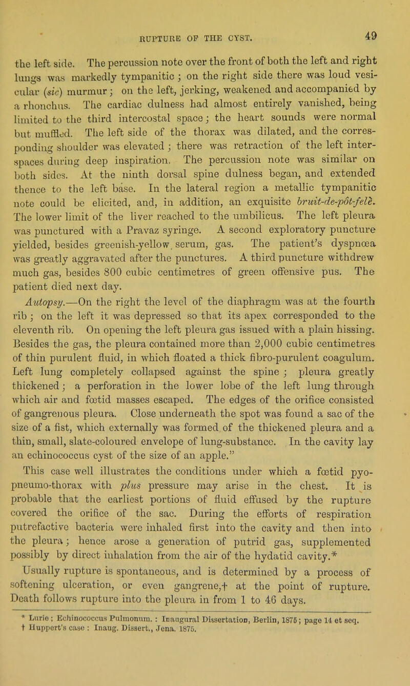 the left side. The percussion note over the front of both the left and right lungs was markedly tympanitic ; on the right side there was loud vesi- cular (sic) murmur; on the left, jerking, weakened and accompanied by a rhonchus. The cardiac clulness had almost entirely vanished, being limited to the third intercostal space; the heart sounds were normal but muffled. The left side of the thorax was dilated, and the corres- ponding shoulder was elevated ; there was retraction of the left inter- spaces during deep inspiration. The percussion note was similar on both sides. At the ninth dorsal spine dulness began, and extended thence to the left base. In the lateral region a metallic tympanitic note could be elicited, and, in addition, an exquisite bruit-de-pot-fele. The lower limit of the liver reached to the umbilicus. The left pleura was punctured with a Pravaz syringe. A second exploratory puncture yielded, besides greenish-yellow, serum, gas. The patient’s dyspnoea was greatly aggravated after the punctures. A third puncture withdrew much gas, besides 800 cubic centimetres of green offensive pus. The patient died next day. Autopsy.—On the right the level of the diaphragm was at the fourth rib ; on the left it was depressed so that its apex corresponded to the eleventh rib. On opening the left pleura gas issued with a plain hissing. Besides the gas, the pleura contained more than 2,000 cubic centimetres of thin purulent fluid, in which floated a thick fibro-purulent coagulum. Left lung completely collapsed against the spine ; pleura greatly thickened; a perforation in the lower lobe of the left lung through which air and foetid masses escaped. The edges of the orifice consisted of gangrenous pleura. Close underneath the spot was found a sac of the size of a fist, which externally was formed of the thickened pleura and a thin, small, slate-coloured envelope of lung-substance. In the cavity lay an echinococcus cyst of the size of an apple.” This case well illustrates the conditions under which a foetid pyo- pneumo-thorax with plus pressure may arise in the chest. It is probable that the earliest portions of fluid effused by the rupture covered the orifice of the sac. During the efforts of respiration putrefactive bacteria were inhaled first into the cavity and then into the pleura; hence arose a generation of putrid gas, supplemented possibly by direct inhalation from the air of the hydatid cavity.* Usually rupture is spontaneous, and is determined by a process of softening ulceration, or even gangrene,f at the point of rupture. Death follows rupture into the pleura in from 1 to 4G days. * L'uie; Echinococcus Pulmonum. : Inaugural Dissertation, Berlin, 1876; page 11 et seq. t Uuppert’s case : Inaug. Dissert., Jena. 1876.