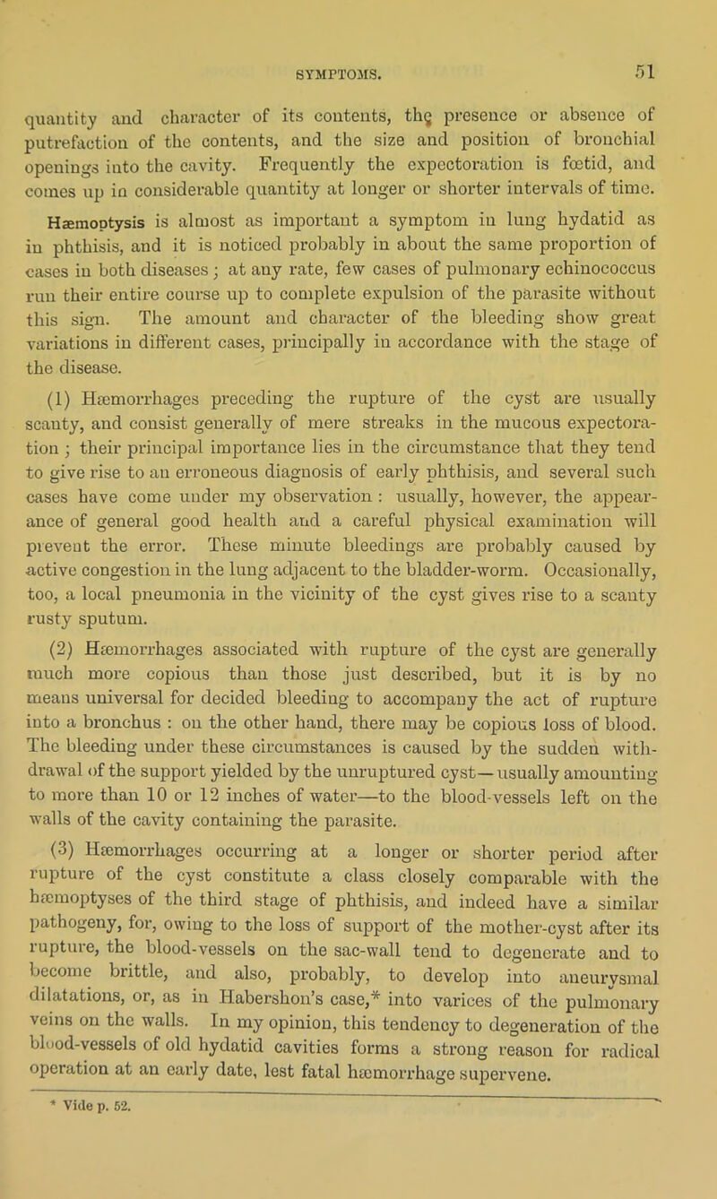 quantity and character of its contents, th§ presence or absence of putrefaction of the contents, and the size and position of bronchial openings into the cavity. Frequently the expectoration is foetid, and conies up in considerable quantity at longer or shorter intervals of time. Haemoptysis is almost as important a symptom in lung hydatid as in phthisis, and it is noticed probably in about the same proportion of cases in both diseases; at any rate, few cases of pulmonary echinococcus run their entire course up to complete expulsion of the parasite without this sign. The amount and character of the bleeding show great variations in different cases, principally in accordance with the stage of the disease. (1) Haemorrhages preceding the rupture of the cyst are usually scanty, and consist generally of mere streaks in the mucous expectora- tion ; their principal importance lies in the circumstance that they tend to give rise to an erroneous diagnosis of early phthisis, and several such cases have come under my observation : usually, however, the appear- ance of general good health and a careful physical examination will prevent the error. These minute bleedings are probably caused by active congestion in the lung adjacent to the bladder-worm. Occasionally, too, a local pneumonia in the vicinity of the cyst gives rise to a scanty rusty sputum. (2) Haemorrhages associated with rupture of the cyst are generally much more copious than those just described, but it is by no means universal for decided bleeding to accompany the act of rupture into a bronchus : on the other hand, there may be copious loss of blood. The bleeding under these circumstances is caused by the sudden with- drawal of the support yielded by the unruptured cyst—usually amounting to more than 10 or 12 inches of water—to the blood-vessels left on the walls of the cavity containing the parasite. (3) Haemorrhages occurring at a longer or shorter period after rupture of the cyst constitute a class closely comparable with the hfemoptyses of the third stage of phthisis, and indeed have a similar pathogeny, for, owing to the loss of support of the mother-cyst after its rupture, the blood-vessels on the sac-wall tend to degenerate and to become brittle, and also, probably, to develop into aneurysmal dilatations, or, as in Haberskon’s case,* into varices of the pulmonary veins on the walls. In my opinion, this tendency to degeneration of the blood-vessels of old hydatid cavities forms a strong reason for radical operation at an early date, lest fatal hemorrhage supervene. Vide p. 52.