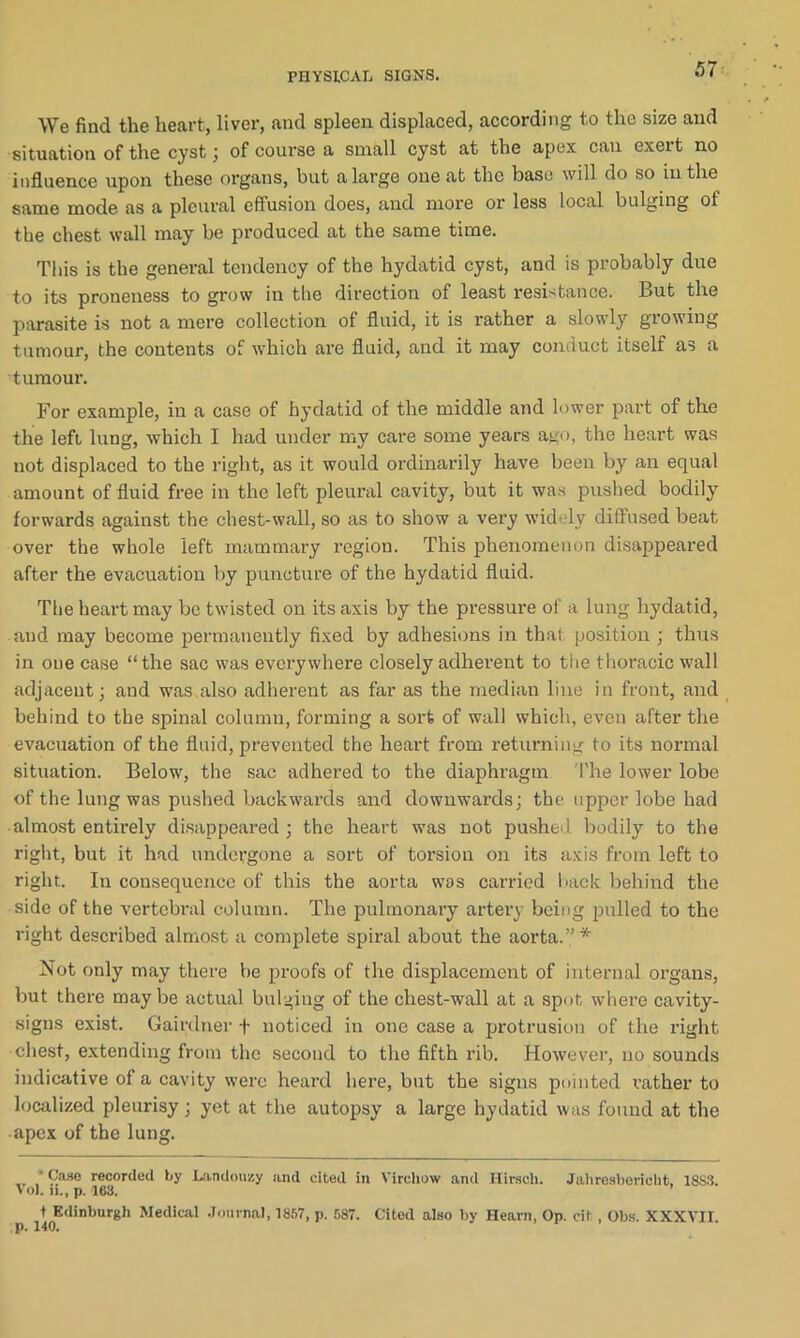 We find the heart, liver, and spleen displaced, according to the size and situation of the cyst; of course a small cyst at the apex can exert no influence upon these organs, but a large one at the base will do so in the same mode as a pleural effusion does, and more or less local bulging of the chest wall may be produced at the same time. This is the general tendency of the hydatid cyst, and is probably due to its proneness to grow in the direction of least resistance. But the parasite is not a mere collection of fluid, it is rather a slowly growing tumour, the contents of which are fluid, and it may conduct itself as a tumour. For example, in a case of hydatid of the middle and lower part of tlie the left lung, which I had under my care some years ago, the heart was not displaced to the right, as it would ordinarily have been by an equal amount of fluid free in the left pleural cavity, but it was pushed bodily forwards against the chest-wall, so as to show a very widely diffused beat over the whole left mammary region. This phenomenon disappeared after the evacuation by puncture of the hydatid fluid. The heart may be twisted on its axis by the pressure of a lung hydatid, and may become permanently fixed by adhesions in that position ; thus in one case “the sac was everywhere closely adherent to the thoracic wall adjacent; and was also adherent as far as the median line in front, and behind to the spinal column, forming a sort of wall which, even after the evacuation of the fluid, prevented the heart from returning to its normal situation. Below, the sac adhered to the diaphragm The lower lobe of the lung was pushed backwards and downwards; the upper lobe had almost entirely disappeared ; the heart was not pushed bodily to the right, but it had undergone a sort of torsion on its axis from left to right. In consequence of this the aorta was carried back behind the side of the vertebral column. The pulmonary artery being pulled to the right described almost a complete spiral about the aorta.”* Not only may there be proofs of the displacement of internal organs, but there maybe actual bulging of the chest-wall at a spot where cavity- signs exist. Gairdner + noticed in one case a protrusion of the right chest, extending from the second to the fifth rib. However, no sounds indicative of a cavity were heard here, but the signs pointed rather to localized pleurisy; yet at the autopsy a large hydatid was found at the apex of the lung. * Case recorded by Landouzy and cited in Virchow and Hirscli. Jahresberieht, 18S3. Vol. u., p. 163. t Edinburgh Medical Journal, 1867, p. 587. Cited also by Hearn, Op. cits, Obs. XXXVII.