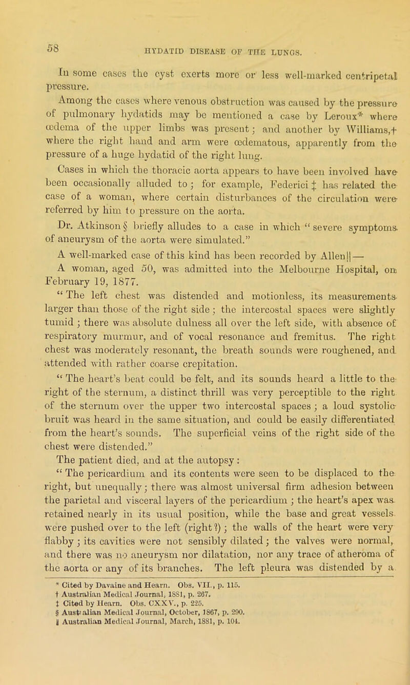 In some cases the cyst exerts more or less well-marked centripetal pressure. Among the cases where venous obstruction was caused by the pressure of pulmonary hydatids may bo mentioned a case by Leroux* * * § where oedema of the upper limbs was present; and another by Williams,f where the right hand and arm were ocdematous, apparently from the pressure of a huge hydatid of the right lung. Cases in which the thoracic aorta appears to have been involved have been occasionally alluded to j for example, Federici J has related the case of a woman, where certain disturbances of the circulation were referred by him to pressure on the aorta. Dr. Atkinson § briefly alludes to a case in which “ severe symptoms- of aneurysm of the aorta were simulated.” A well-marked case of this kind has been recorded by Allen || — A woman, aged 50, was admitted into the Melbourne Hospital, on February 19, 1S77. “ The left chest was distended and motionless, its measurements- larger than those of the right side ; the intercostal spaces were slightly tumid ; there was absolute dulness all over the left side, with absence of respiratory murmur, and of vocal resonance and fremitus. The right chest was moderately resonant, the breath sounds were roughened, and. attended with rather coarse crepitation. “ The heart’s beat could be felt, and its sounds heard a little to the right of the sternum, a distinct thrill was very perceptible to the right of the sternum over the upper two intercostal spaces ; a loud systolic- bruit was heard in the same situation, and could be easily differentiated from the heart’s sounds. The superficial veins of the right side of the chest were distended.” The patient died, and at the autopsy : “ The pericardium and its contents were seen to be displaced to the right, but unequally; there was almost universal firm adhesion between the parietal and visceral layers of the pericardium ; the heart’s apex was retained nearly in its usual position, while the base and great vessels were pushed over to the left (right 1); the walls of the heart were very flabby ■ its cavities were not sensibly dilated; the valves were normal, and there was no aneurysm nor dilatation, nor any trace of atheroma of the aorta or any of its branches. The left pleura was distended by a. * Cited by Davaine and Hearn. Obs. VII., p. 115. t Australian Medical Journal, 18S1, p. 267. t Cited by Hearn. Obs. CXXV., p. 225. § Australian Medical Journal, October, 1867, p. 290. !j Australian Medical Journal, March, 1881, p. 101.