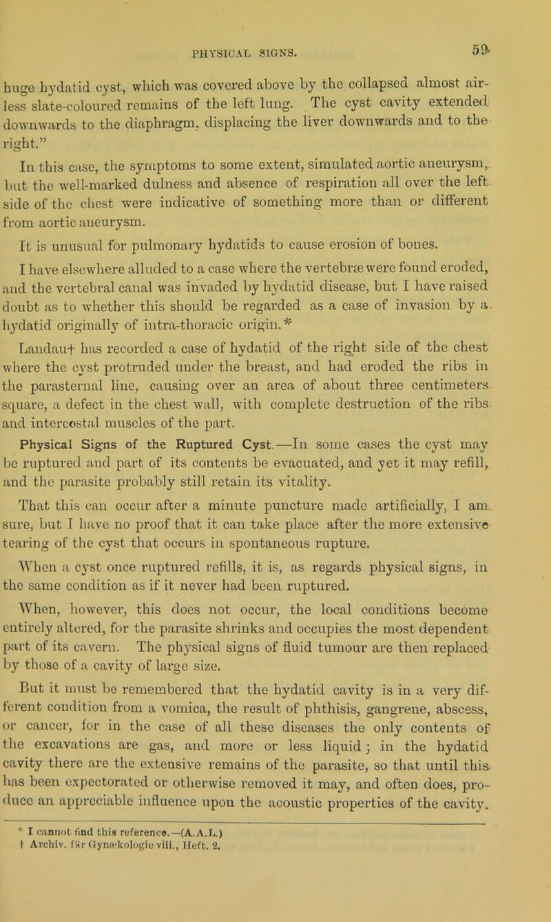 50' huge hydatid cyst, which was covered above by the collapsed almost air- less slate-coloured remains of the left lung. The cyst cavity extended downwards to the diaphragm, displacing the liver downwards and to the right.” In this case, the symptoms to some extent, simulated aortic aneurysm,, but the well-marked dulness and absence of respiration all over the left side of the chest were indicative of something more than or different from aortic aneurysm. It is unusual for pulmonary hydatids to cause erosion of bones. I have elsewhere alluded to a case where the vertebrae were found eroded, and the vertebral canal was invaded by hydatid disease, but I have raised doubt as to whether this should be regarded as a case of invasion by a hydatid originally of intra-thoracic origin.45 Landauf has recorded a case of hydatid of the right side of the chest where the cyst protruded under the breast, and had eroded the ribs in the parasternal line, causing over an area of about three centimeters square, a defect in the chest wall, with complete destruction of the ribs and intercostal muscles of the part. Physical Signs of the Ruptured Cyst.—In some cases the cyst may be ruptured and part of its contents be evacuated, and yet it may refill, and the parasite probably still retain its vitality. That this can occur after a minute puncture made artificially, I am. sure, but I have no proof that it can take place after the more extensive tearing of the cyst that occurs in spontaneous rupture. When a cyst once ruptured refills, it is, as regards physical signs, in the same condition as if it never had been ruptured. When, however, this does not occur, the local conditions become entirely altered, for the parasite shrinks and occupies the most dependent part of its cavern. The physical signs of fluid tumour are then replaced by those of a cavity of large size. But it must be remembered that the hydatid cavity is in a very dif- ferent condition from a vomica, the result of phthisis, gangrene, abscess, or cancer, for in the case of all these diseases the only contents of the excavations are gas, and more or less liquid; in the hydatid cavity there are the extensive remains of the parasite, so that until this, has been expectorated or otherwise removed it may, and often does, pro- duce an appreciable influence upon the acoustic properties of the cavity. ** I cannot find this reference.—(A.A.L.) t Archiv. f*ir Gynickologie viii., Heft. 2.
