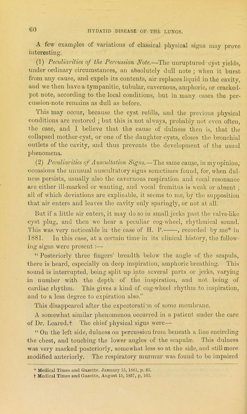 ■GO A few examples of variations of classical physical signs may prove interesting. (1) Peculiarities of the Percussion Note.—The unruptured, cyst yields, under ordinary circumstances, an absolutely dull note ; when it burst from any cause, and expels its contents, air replaces liquid in the cavity, and we then have a tympanitic, tubular, cavernous, amphoric, or cracked- pot note, according to the local conditions, but in many cases the per- cussion-note remains as dull as before. This may occur, because the cyst refills, and the previous physical conditions are restored ; but this is not always, probably not even often, the case, and I believe that the cause of dulness then is, that the collapsed mother-cyst, or one of the daughter-cysts, closes the bronchial outlets of the cavity, and thus prevents the development of the usual phenomena. (2) Peculiarities of Auscultation Signs.—The same cause, in my opinion, occasions the unusual auscultatory signs sometimes found, for, when dul- ness persists, usually also the cavernous respiration and vocal resonance are either ill-marked or wanting, and vocal fremitus is weak or absent; all of which deviations are explicable, it seems to me, by the supposition that air enters and leaves the cavity only sparingly, or not at all. But if a little air enters, it may do so in small jerks past the valve-like •cyst plug, and then we hear a peculiar cog-wheel, rhythmical sound. This was very noticeable in the case of H. P. , recorded by me* in 1881. In this case, at a certain time in its clinical history, the follow- ing signs were present:— “ Posteriorly three fingers’ breadth below the angle of the scapula, there is heard, especially on deep inspiration, amphoric breathing. This sound is interrupted, being split up into several parts or jerks, varying in number with the depth of the inspiration, and not being of cardiac rhythm. This gives a kind of cog-wheel rhythm to inspiration, and to a less degree to expiration also.” This disappeared after the expectoration of some membrane. A somewhat similar phenomenon occurred in a patient, under the care of Dr. Beared.t The chief physical signs were— “ On the left side, dulness on percussion from beneath a line encircling the chest, and touching the lower angles of the scapulae. This dulness was very marked posteriorly, somewhat less so at the side, and still more •modified anteriorly. The respiratory murmur was found to be impaired * Medical Times and Gazette, January 15,1881, p. 65. t Medical Times and Gazette, August 15, 1867, p, 102.
