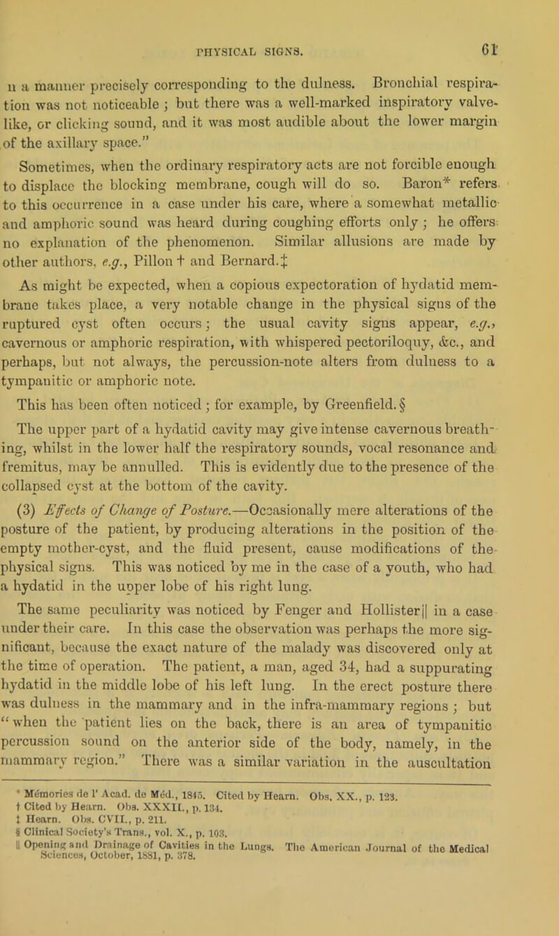 n a manner precisely corresponding to the dulness. Bronchial respira- tion was not noticeable ; but there was a well-marked inspiratory valve- like, or clicking sound, and it was most audible about the lower margin of the axillary space.” Sometimes, when the ordinary respiratory acts are not forcible enough to displace the blocking membrane, cough will do so. Baron* * * § refers, to this occurrence in a case under his care, where a somewhat metallic and amphoric sound was heard during coughing efforts only ; he offers no explanation of the phenomenon. Similar allusions are made by other authors, e.g., Pillon t and Bernard.| As might be expected, when a copious expectoration of hydatid mem- brane takes place, a very notable change in the physical signs of the ruptured cyst often occurs; the usual cavity signs appear, e.g., cavernous or amphoric respiration, with whispered pectoriloquy, &c., and perhaps, but not always, the percussion-note alters from dulness to a tympanitic or amphoric note. This has been often noticed; for example, by Greenfield. § The upper part of a hydatid cavity may give intense cavernous breath- ing, whilst in the lower half the respiratory sounds, vocal resonance and fremitus, may be annulled. This is evidently due to the presence of the collapsed cyst at the bottom of the cavity. (3) Effects of Change of Posture.—Occasionally mere alterations of the posture of the patient, by producing alterations in the position of the empty mother-cyst, and the fluid present, cause modifications of the physical signs. This was noticed by me in the case of a youth, who had a hydatid in the uoper lobe of his right lung. The same peculiarity was noticed by Fenger and TIollisterj| in a case under their care. In this case the observation was perhaps the more sig- nificant, because the exact nature of the malady was discovered only at the time of operation. The patient, a man, aged 34, had a suppurating hydatid in the middle lobe of his left lung. In the erect posture there was dulness in the mammary and in the infra-mammary regions ; but “ when the patient lies on the back, there is an area of tympanitic percussion sound on the anterior side of the body, namely, in the mammary region.” There was a similar variation in the auscultation * Memories tie 1’ Acad, de Med., 1845. Cited by Hearn. Obs. XX., p. 123. t Cited by Hearn. Obs. XXXII., p. 134. t Hearn. Obs. CVII., p. 211. § Clinical Society’s Trans., vol. X., p. 103. II Opening and Drainage of Cavities in the Lungs. The American Journal of the Medical Sciences, October, 1881, p. 378.