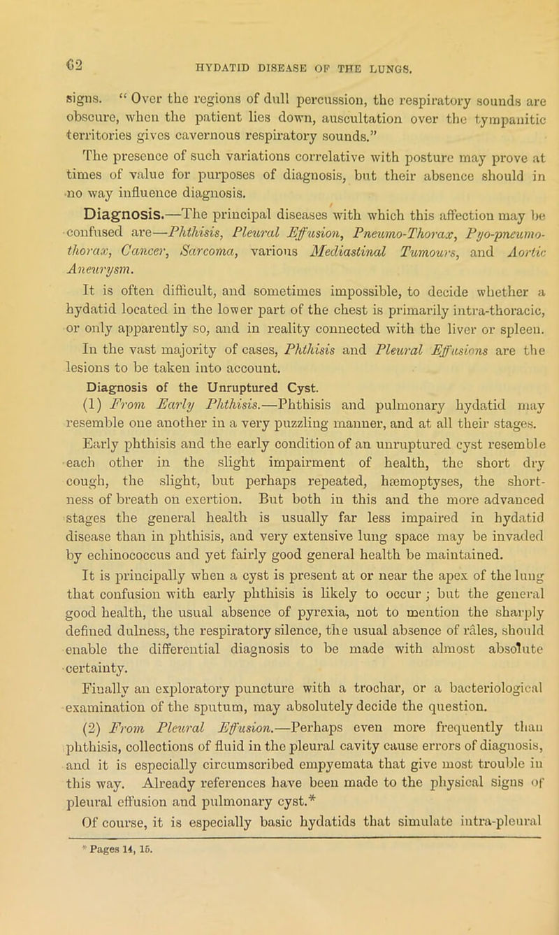 <52 signs. “ Over the regions of dull percussion, the respiratory sounds are obscure, when the patient lies down, auscultation over the tympanitic territories gives cavernous respiratory sounds.” The presence of such variations correlative with posture may prove at times of value for purposes of diagnosis, but their absence should in •no way influence diagnosis. Diagnosis.—The principal diseases with which this affection may he confused are—Phthisis, Pleural Effusion, Pneumo-Thorax, Pyo-pneumo- tliorax, Cancer, Sarcoma, various Mediastinal Tumours, and Aortic Aneurysm. It is often difficult, and sometimes impossible, to decide whether a hydatid located in the lower part of the chest is primarily intra-thoracie, or only apparently so, and in reality connected with the liver or spleen. In the vast majority of cases, Phthisis and Pleural Effusions are the lesions to be taken into account. Diagnosis of the Unruptured Cyst. (1) From Early Phthisis.—Phthisis and pulmonary hydatid may resemble one another in a very puzzling manner, and at all their stages. Early phthisis and the early condition of an unruptured cyst resemble each other in the slight impairment of health, the short dry cough, the slight, but perhaps repeated, htemoptyses, the short- ness of breath on exertion. But both in this and the more advanced stages the general health is usually far less impaired in hydatid disease than in phthisis, and very extensive lung space may be invaded by echinococcus and yet fairly good general health be maintained. It is principally when a cyst is present at or near the apex of the lung that confusion with early phthisis is likely to occur ; but the general good health, the usual absence of pyrexia, not to mention the sharply defined dulness, the respiratory silence, the usual absence of rales, should enable the differential diagnosis to be made with almost absolute •certainty. Finally an exploratory puncture with a trochar, or a bacteriological examination of the sputum, may absolutely decide the question. (2) From Pleural Effusion.—Perhaps even more frequently than phthisis, collections of fluid in the pleural cavity cause errors of diagnosis, and it is especially circumscribed empyemata that give most trouble in this way. Already references have been made to the physical signs of pleural effusion and pulmonary cyst.* Of course, it is especially basic hydatids that simulate intra-pleural Pages 14,15.
