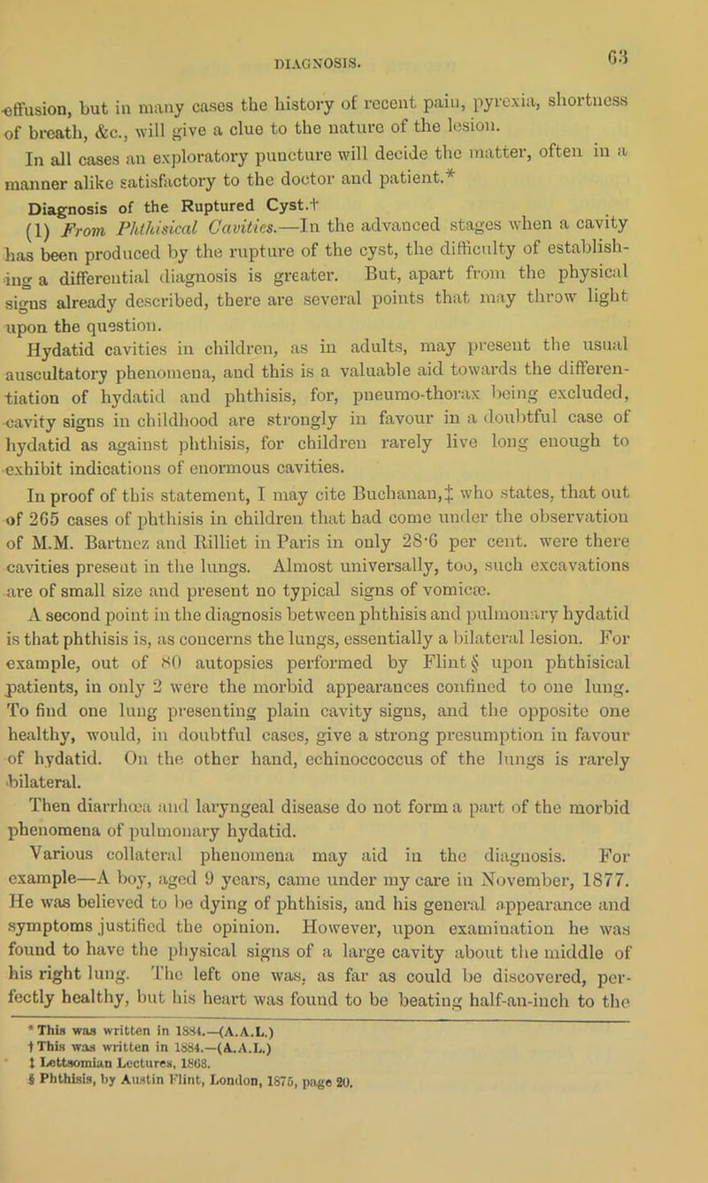 -effusion, but in many cases the history of recent pain, pyrexia, shortness of breath, &c., will give a clue to the nature of the lesio11- In all cases an exploratory puncture will decide the matter, often in a manner alike satisfactory to the doctor and patient.* Diagnosis of the Ruptured Cyst.t (1) From Phthisical Cavities.— In the advanced stages when a cavity has been produced by the rupture of the cyst, the difficulty of establish- ing a differential diagnosis is greater. But, apart from the physical signs already described, there are several points that may tin ow light upon the question. Hydatid cavities in children, as in adults, may present the usual auscultatory phenomena, and this is a valuable aid towards the differen- tiation of hydatid and phthisis, for, pneumo-thorax being excluded, ■cavity signs in childhood are strongly in favour in a doubtful case of hydatid as against phthisis, for children rarely live long enough to exhibit indications of enormous cavities. In proof of this statement, I may cite Buchanan, J who states, that out of 265 cases of phthisis in children that had come under the observation of M.M. Bartnez and Rilliet in Paris in only 28-6 per cent, were there cavities preseut in the lungs. Almost universally, too, such excavations are of small size and present no typical signs of vomicce. A second point in the diagnosis between phthisis and pulmonary hydatid is that phthisis is, as concerns the lungs, essentially a bilateral lesion. For example, out of SO autopsies performed by Flint § upon phthisical patients, in only 2 were the morbid appearances confined to one lung. To find one lung presenting plain cavity signs, and the opposite one healthy, would, in doubtful cases, give a strong presumption in favour of hydatid. On the other hand, echinoccoccus of the lungs is rarely ■bilateral. Then diarrhoea and laryngeal disease do not form a part of the morbid phenomena of pulmonary hydatid. Various collateral phenomena may aid in the diagnosis. For example—A boy, aged l) years, came under my care in November, 1877. He was believed to be dying of phthisis, and his general appearance and symptoms justified the opinion. However, upon examination he was found to have the physical signs of a large cavity about the middle of his right lung. The left one was, as far as could be discovered, per- fectly healthy, but his heart was found to be beating half-an-iuch to the * This was written in 1884.—(A. A.L.) tThis was written in 1884.—(A.A.L.) t Lettsomian Lectures, 1868. 5 Phthisis, by Austin Flint, London, 1876, page 20.
