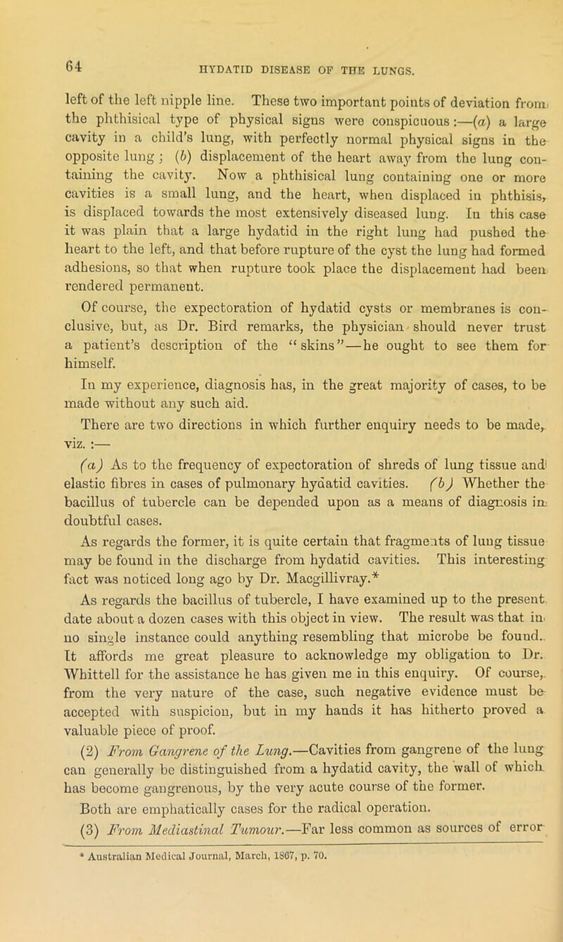 left of the left nipple line. These two important points of deviation from, the phthisical type of physical signs were conspicuous:—(a) a large cavity in a child’s lung, with perfectly normal physical signs in the opposite lung; (b) displacement of the heart away from the lung con- taining the cavity. Now a phthisical lung containing one or more cavities is a small lung, and the heart, when displaced in phthisis, is displaced towards the most extensively diseased lung. In this case it was plain that a large hydatid in the right lung had pushed the heart to the left, and that before rupture of the cyst the lung had formed adhesions, so that when rupture took place the displacement had been rendered permanent. Of course, the expectoration of hydatid cysts or membranes is con- clusive, but, as Dr. Bird remarks, the physician should never trust a patient’s description of the “skins”—he ought to see them for himself. In my experience, diagnosis has, in the great majority of cases, to be made without any such aid. There are two directions in which further enquiry needs to be made,, viz. :— (a) As to the frequency of expectoration of shreds of lung tissue and' elastic fibres in cases of pulmonary hydatid cavities. (b) Whether the bacillus of tubercle can be depended upon as a means of diagnosis in doubtful cases. As regards the former, it is quite certain that fragments of lung tissue may be found in the discharge from hydatid cavities. This interesting fact was noticed long ago by Dr. Macgillivray.* As regards the bacillus of tubercle, I have examined up to the present date about a dozen cases with this object in view. The result was that in. no single instance could anything resembling that microbe be fouud. It affords me great pleasure to acknowledge my obligation to Dr. Whittell for the assistance he has given me in this enquiry. Of course,, from the very nature of the case, such negative evidence must be accepted with suspicion, but in my hands it has hitherto proved a valuable piece of proof. (2) From Gangrene of the Lung.—Cavities from gangrene of the lung can generally be distinguished from a hydatid cavity, the wall of which, has become gangrenous, by the very acute course of the former. Both are emphatically cases for the radical operation. (3) From Mediastinal Tumour.—Far less common as sources of error