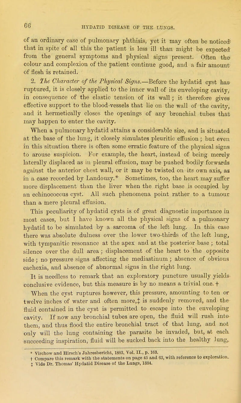 G6 of an ordinary case of pulmonary phthisis, yet it may often be noticed-' that in spite of all this the patient is less ill than might be expected from the general symptoms and physical signs present. Often the colour and complexion of the patient continue good, and a fair amount of flesh is retained. 2. The Character of the Physical Signs.—Before the hydatid cyst has- ruptured, it is closely applied to the inner wall of its enveloping cavity, in consequence of the elastic tension of its wall; it therefore gives effective support to the blood-vessels that lie on the wall of the cavity, and it hermetically closes the openings of any bronchial tubes that may happen to enter the cavity. When a pulmonary hydatid attains a considerable size, and is situated at the base of the lung, it closely simulates pleuritic effusion; but even in this situation there is often some erratic feature of the physical signs to arouse suspicion. For example, the heart, instead of being merely laterally displaced as in pleural effusion, may be pushed bodily forwards against the anterior chest wall, or it may be twisted on its own axis, as in a case recorded by Landouzy.* Sometimes, too, the heart may suffer more displacement than the liver when the right base is occupied by an echinococcus cyst. All such phenomena point rather to a tumour than a mere pleural effusion. This peculiarity of hydatid cysts is of great diagnostic importance in most cases, but I have known all the physical signs of a pulmonary hydatid to be simulated by a sarcoma of the left lung. In this case there was absolute dulness over the lower two-thirds of the left lung, with tympanitic resonance at the apex and at the posterior base ; total silence over the dull area; displacement of the heart to the opposite side; no pressure signs affecting the mediastinum; absence of obvious cachexia, and absence of abnormal signs in the right lung. It is needless to remark that an exploratory puncture usually yields conclusive evidence, but this measure is by no means a trivial one. + When the cyst ruptures however, this pressure, amounting to ten or twelve inches of water and often more,:}: is suddenly removed, and the fluid contained in the cyst is permitted to escape into the enveloping cavity. If now any bronchial tubes are open, the fluid will rush into them, and thus flood the entire bronchial tract of that lung, and not only will the lung containing the parasite be invaded, but, at each succeeding inspiration, fluid will be sucked back into the healthy Jung, * Virchow and Hirscli’s Jahreshericht, 1883, VoL II., p. 163. | Compare this remark with the statements on page 46 and 63, with reference to exploration.