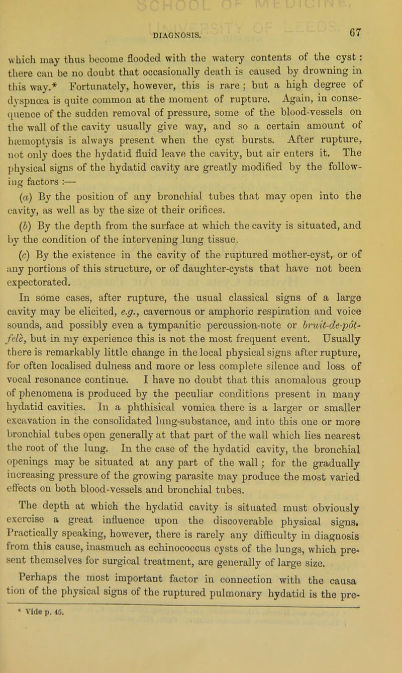 which may thus become flooded with the watery contents of the cyst : there can be no doubt that occasionally death is caused by drowning in this way.* Fortunately, however, this is rare; but a high degree of dyspnoea is quite common at the moment of rupture. Again, in conse- quence of the sudden removal of pressure, some of the blood-vessels on the wall of the cavity usually give way, and so a certain amount of haemoptysis is always present when the cyst bursts. After rupture, not only does the hydatid fluid leave the cavity, but air enters it. The physical signs of the hydatid cavity are greatly modified by the follow- ing factors :— (a) By the position of any bronchial tubes that may open into the cavity, as well as by the size ot their orifices. (b) By the depth from the surface at which the cavity is situated, and by the condition of the intervening lung tissue. (c) By the existence in the cavity of the ruptured mother-cyst, or of any portions of this structure, or of daughter-cysts that have not been expectorated. In some cases, after rupture, the usual classical signs of a large cavity may be elicited, e.g., cavernous or amphoric respiration and voice sounds, and possibly even a tympanitic percussion-note or bruit-de-pot- fell, but in my experience this is not the most frequent event. Usually there is remarkably little change in the local physical signs after rupture, for often localised dulness and more or less complete silence and loss of vocal resonance continue. I have no doubt that this anomalous group of phenomena is produced by the peculiar conditions present in many hydatid cavities. In a phthisical vomica there is a larger or smaller excavation in the consolidated lung-substance, and into this one or more bronchial tubes open generally at that part of the wall which lies nearest the root of the lung. In the case of the hydatid cavity, the bronchial openings may be situated at any part of the wall; for the gradually increasing pressure of the growing parasite may produce the most varied effects on both blood-vessels and bronchial tubes. The depth at which the hydatid cavity is situated must obviously exercise a great influence upon the discoverable physical signs. Practically speaking, however, there is rarely any difficulty in diagnosis from this cause, inasmuch as echinococcus cysts of the lungs, which pre- sent themselves for surgical treatment, are generally of large size. Perhaps the most important factor in connection with the causa tion of the physical signs of the ruptured pulmonary hydatid is the pre- * Vide p. 45.