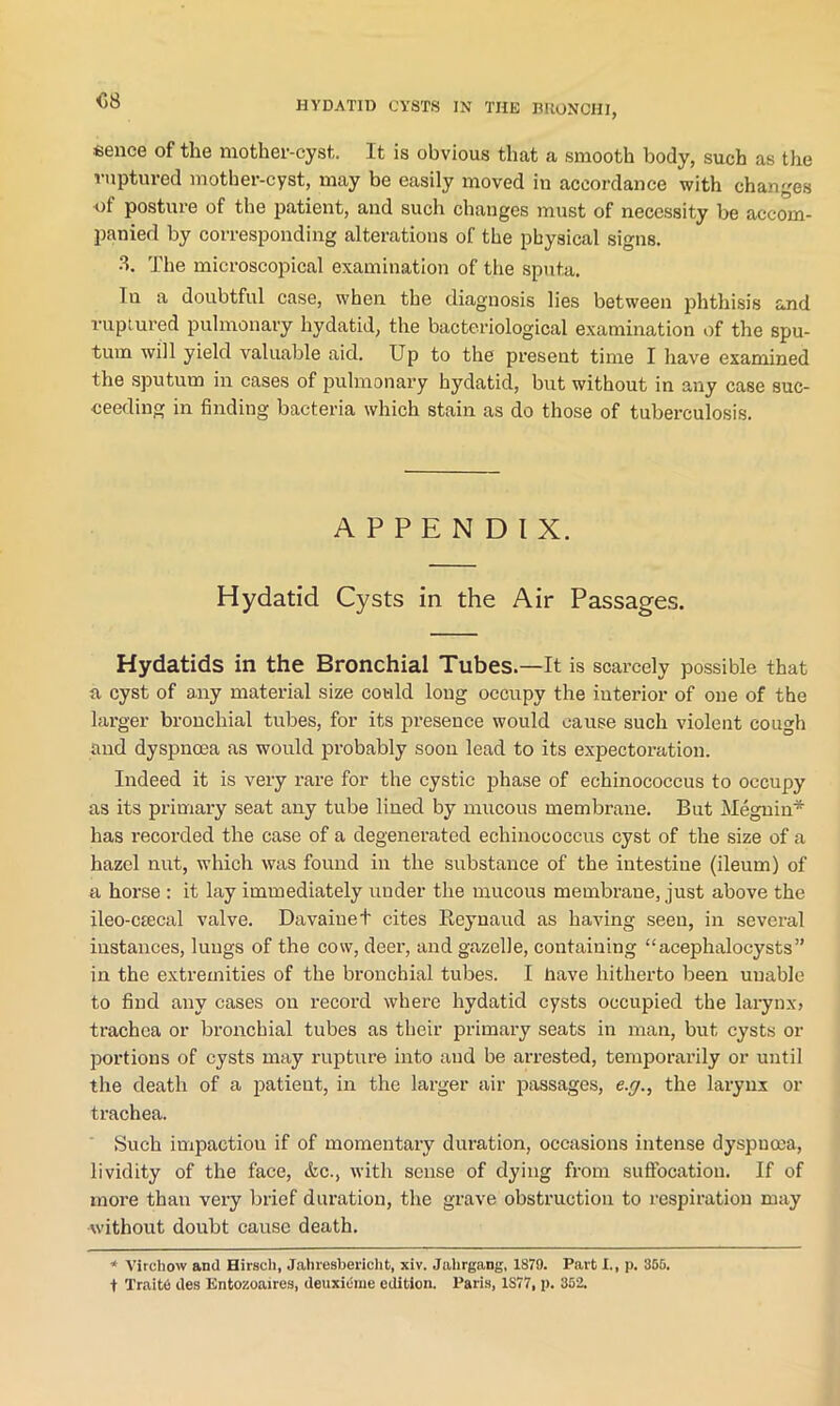<58 «ence of the mother-cyst. It is obvious that a smooth body, such as the ruptured mother-cyst, may be easily moved in accordance with changes of posture of the patient, and such changes must of necessity be accom- panied by corresponding alterations of the physical signs. 3. The microscopical examination of the sputa. In a doubtful case, when the diagnosis lies between phthisis and ruptured pulmonary hydatid, the bacteriological examination of the spu- tum will yield valuable aid. Up to the present time I have examined the sputum in cases of pulmonary hydatid, but without in any case suc- ceeding in finding bacteria which stain as do those of tuberculosis. APPENDIX. Hydatid Cysts in the Air Passages. Hydatids in the Bronchial Tubes.—It is scarcely possible that a cyst of a.ny material size could long occupy the interior of one of the larger bronchial tubes, for its presence would cause such violent cough and dyspnoea as would probably soon lead to its expectoration. Indeed it is very rare for the cystic phase of echinococcus to occupy as its primary seat any tube lined by mucous membrane. But Megnin* has recorded the case of a degenerated echinococcus cyst of the size of a hazel nut, which was found in the substance of the intestine (ileum) of a horse : it lay immediately under the mucous membrane, just above the ileo-ctecal valve. Davaiuet cites Reynaud as having seen, in several instances, lungs of the cow, deer, and gazelle, containing “acephalocysts” in the extremities of the bronchial tubes. I Have hitherto been uuable to find any cases on record where hydatid cysts occupied the larynx, trachea or bronchial tubes as their primary seats in man, but cysts or portions of cysts may rupture into and be arrested, temporarily or until the death of a patient, in the larger air passages, e.g., the larynx or trachea. Such impactiou if of momentary duration, occasions intense dyspnoea, lividity of the face, &c., with sense of dying from suffocation. If of more than very brief duration, the grave obstruction to respiration may without doubt cause death. * Virchow and Hirscli, Jahresbericlit, xiv. Jahrgang, 1879. Part I., p. 365. t Traitd ties Entozoaires, deuxidme edition. Paris, 1S77, p. 352.