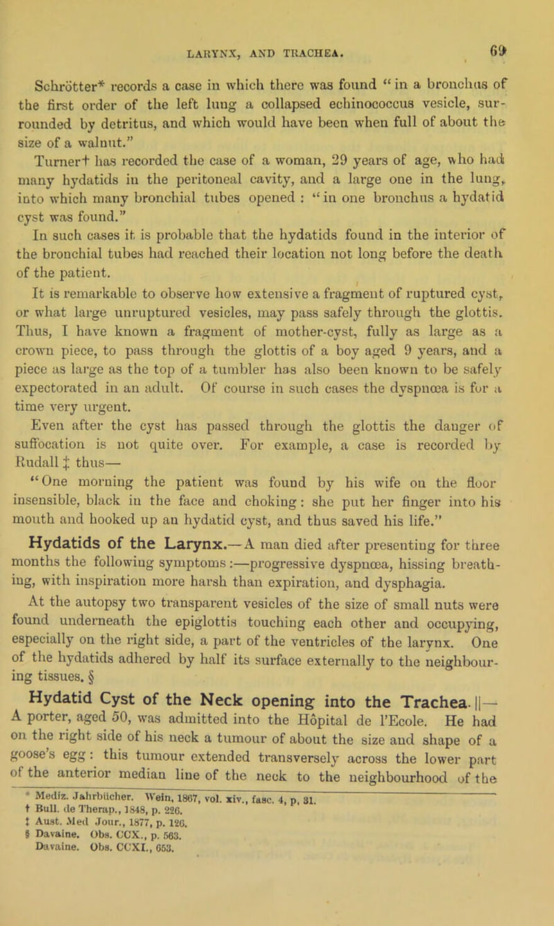 LARYNX, AND TRACHEA. Schrdtter* * * § records a case in which there was found “ in a bronchus of the first order of the left lung a collapsed echinococcus vesicle, sur- rounded by detritus, and which would have been when full of about the size of a walnut.” Turnert has recorded the case of a woman, 29 years of age, who had many hydatids in the peritoneal cavity, and a large one in the lung, into which many bronchial tubes opened: “in one bronchus a hydatid cyst was found.” In such cases it is probable that the hydatids found in the interior of the bronchial tubes had reached their location not long before the death of the patient. It is remarkable to observe how extensive a fragment of ruptured cyst, or what large unruptured vesicles, may pass safely through the glottis. Thus, I have known a fragment of mother-cyst, fully as large as a crown piece, to pass through the glottis of a boy aged 9 years, and a piece as large as the top of a tumbler has also been known to be safely expectorated in an adult. Of course in such cases the dyspnoea is for a time very urgent. Even after the cyst has passed through the glottis the danger of suffocation is not quite over. For example, a case is recorded by Rudall J thus— “One morning the patient was found by his wife on the floor insensible, black in the face and choking: she put her finger into his mouth and hooked up an hydatid cyst, and thus saved his life.” Hydatids of the Larynx.—A man died after presenting for three months the following symptoms :—progressive dyspnoea, hissing breath- ing, with inspiration more harsh than expiration, and dysphagia. At the autopsy two transparent vesicles of the size of small nuts were found underneath the epiglottis touching each other and occupying, especially on the right side, a part of the ventricles of the larynx. One of the hydatids adhered by half its surface externally to the neighbour- ing tissues. § Hydatid Cyst of the Neck opening into the Trachea. ||— A porter, aged 50, was admitted into the Hopital de l’Ecole. He had on the right side of his neck a tumour of about the size and shape of a goose s egg: this tumour extended transversely across the lower part ot the anterior median line of the neck to the neighbourhood of the * Mediz. Jahrbiicher. Wein, 1867, vol. xiv., fasc. 4, p, 31. — ' t Bull, de Therap., 1848, p. 226. 1 Aust. Med Jour., 1877, p. 126. § Davaine. Obs. OCX., p. 563. Davaine. Obs. CO XI., 653.