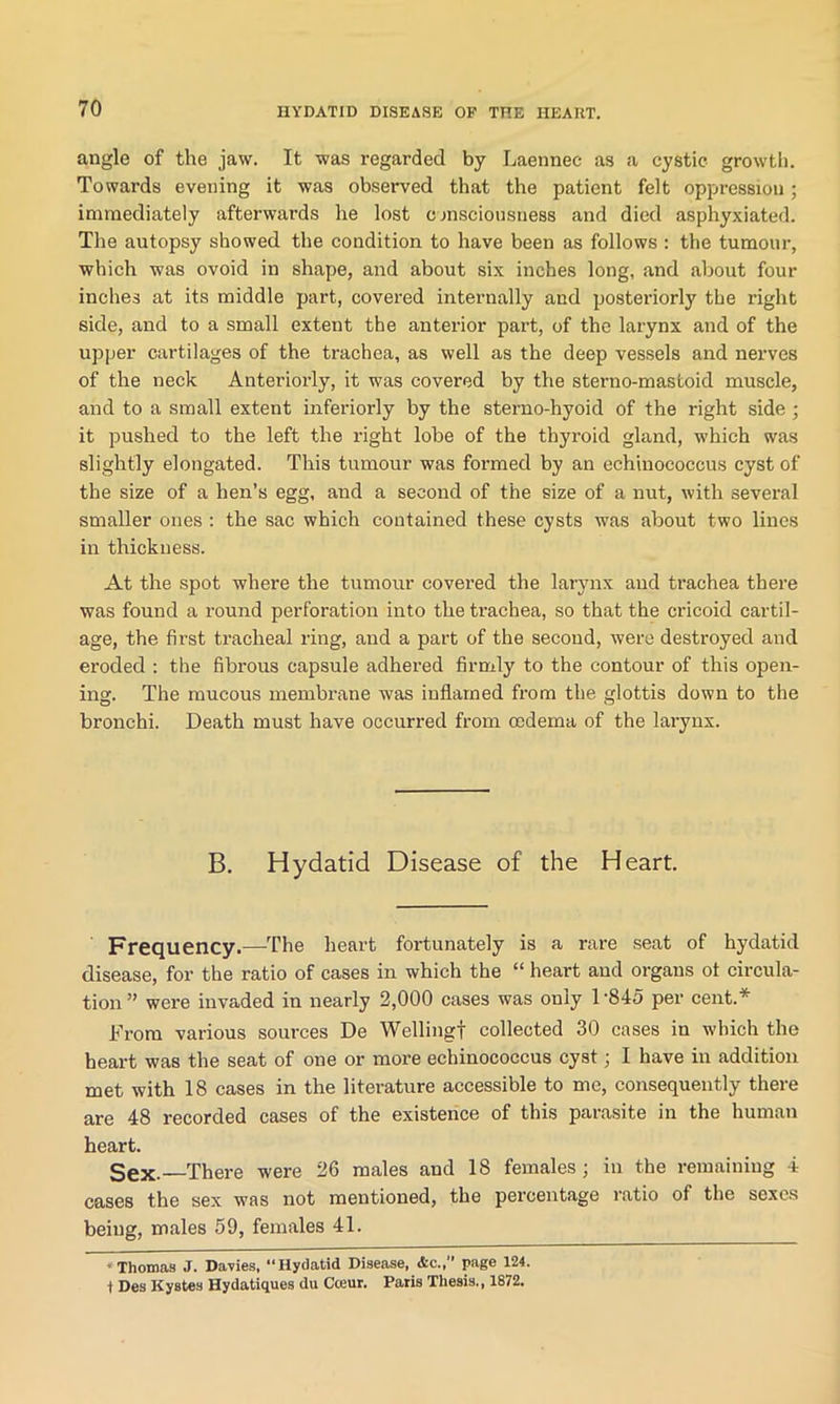 angle of the jaw. It was regarded by Laennec as a cystic growth. Towards evening it was observed that the patient felt oppression ; immediately afterwards he lost consciousness and died asphyxiated. The autopsy showed the condition to have been as follows : the tumour, which was ovoid in shape, and about six inches long, and about four inches at its middle part, covered internally and posteriorly the right side, and to a small extent the anterior part, of the larynx and of the upper cartilages of the trachea, as well as the deep vessels and nerves of the neck Anteriorly, it was covered by the sterno-mastoid muscle, and to a small extent interiorly by the sterno-hyoid of the right side ; it pushed to the left the right lobe of the thyroid gland, which was slightly elongated. This tumour was formed by an echinococcus cyst of the size of a hen’s egg, and a second of the size of a nut, with several smaller ones : the sac which contained these cysts was about two lines in thickness. At the spot where the tumour covered the larynx and trachea there was found a round perforation into the trachea, so that the cricoid cartil- age, the first tracheal ring, and a part of the second, were destroyed and eroded : the fibrous capsule adhered firmly to the contour of this open- ing. The mucous membrane was inflamed from the glottis down to the bronchi. Death must have occurred from cedema of the larynx. B. Hydatid Disease of the Heart. Frequency.—The heart fortunately is a rare seat of hydatid disease, for the ratio of cases in which the “ heart and organs of circula- tion ” were invaded in nearly 2,000 cases was only 1'845 per cent.* From various sources De Welling! collected 30 cases in which the heart was the seat of one or more echinococcus cyst; I have in addition met with 18 cases in the literature accessible to me, consequently there are 48 recorded cases of the existence of this parasite in the human heart. Sex.—There were 26 males and 18 females; in the remaining 4 cases the sex was not mentioned, the percentage ratio of the sexes being, males 59, females 41. * Thomas J. Davies, “Hydatid Disease, Ac., page 124. i Des Kystes Hydatiques du Cceur. Paris Thesis., 1872.
