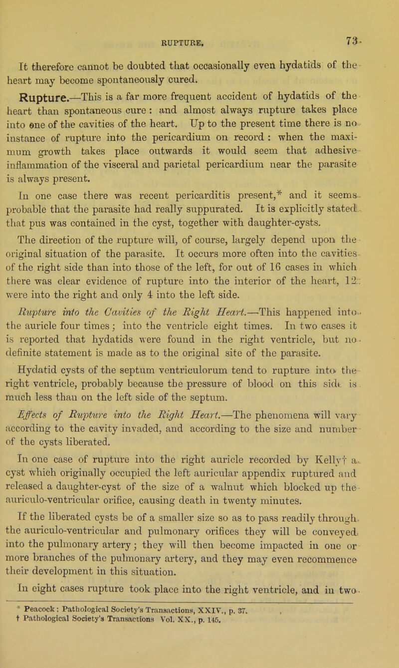 RUPTURE. 73- ft therefore caixnot be doubted that occasionally even hydatids of the heart may become spontaneously cured. Rupture.—This is a far more frequent accident of hydatids of the heart than spontaneous cure: and almost always rupture takes place into one of the cavities of the heart. Up to the present time thex*e is no instance of rupture into the pericardium on recoi’d : when the maxi- mum growth takes place outwards it would seem that adhesive- inflammation of the visceral and parietal pericardium near the parasite is always present. In one case there was recent pericarditis present,* and it seems probable that the pai-asite had really suppurated. It is explicitly stated that pus was contained in the cyst, together with daughter-cysts. The direction of the rupture will, of coui-se, largely depend upon the original situation of the pai-asite. It occurs more often into the cavities of the right side than into those of the left, for out of 16 cases in which there was clear evidence of rupture into the interior of the heart, 12 : were into the right and only 4 into the left side. Rupture into the Cavities of the Right Heart.—This happened into • the auricle four times; into the ventricle eight times. In two cases it is imported that hydatids M ere found in the right ventricle, but no ■ definite statement is made as to the oi’iginal site of the parasite. Hydatid cysts of the septum ventriculorum tend to rupture into the right ventricle, probably because the pressure of blood on this side is much less tliau on the left side of the septum. Effects of Rupture into the Right Heart.—The phenomena will vary according to the cavity invaded, and accoi-ding to the size aixd number of the cysts liberated. In one case of rupture into the right auricle recorded by Kelly! a,, cyst which originally occupied the left auricular appendix ruptured and released a daughtex’-cyst of the size of a walnut which blocked up the- auriculo-ventricular orifice, causing death iix twexxty minutes. If the liberated cysts be of a smaller size so as to pass readily through the auiiculo-ventricular and pulmonai-y orifices they will be conveyed, into the pulmonary artei-y; they will theix become ixnpacted in oue or rnox’e branches of the pulmonary artery, and they may even recoxnmexxce their development in this situation. In eight cases rapture took place into the right ventricle, axxd ixx two • Peacock : Pathological Society’s Transactions, XXIV., p. 37. t Pathological Society’s Transactions Vol. XX., p. 146,
