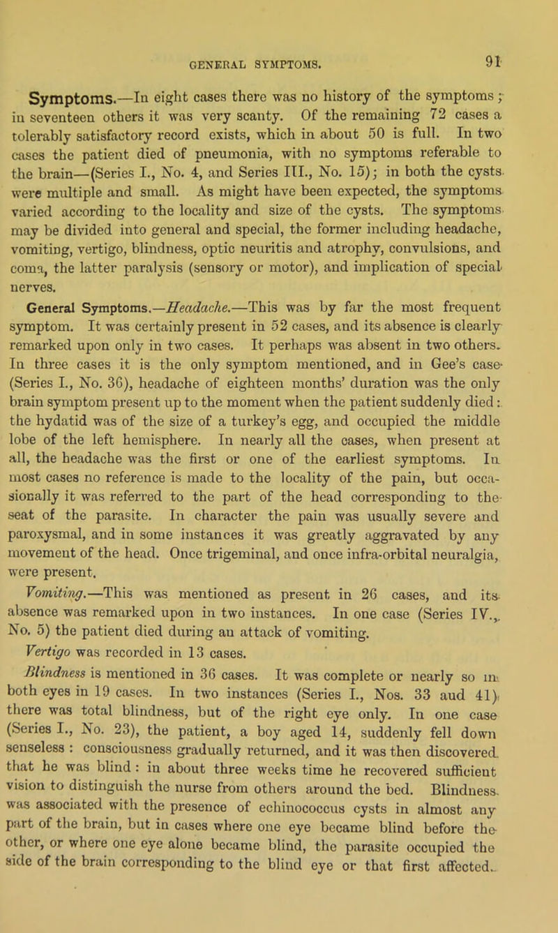 Symptoms.—In eight cases there was no history of the symptoms; in seventeen others it was very scanty. Of the remaining 72 cases a tolerably satisfactory record exists, which in about 50 is full. In two cases the patient died of pneumonia, with no symptoms referable to the brain—(Series I., No. 4, and Series III., No. 15); in both the cysts- were multiple and small. As might have been expected, the symptoms varied according to the locality and size of the cysts. The symptoms may be divided into general and special, the former including headache, vomiting, vertigo, blindness, optic neuritis and atrophy, convulsions, and coma, the latter paralysis (sensory or motor), and implication of special nerves. General Symptoms.—Headache.—This was by far the most frequent symptom. It was certainly present in 52 cases, and its absence is clearly remarked upon only in two cases. It perhaps was absent in two others. In three cases it is the only symptom mentioned, and in Gee’s case* (Series I., No. 3G), headache of eighteen months’ duration was the only brain symptom present up to the moment when the patient suddenly died the hydatid was of the size of a turkey’s egg, and occupied the middle lobe of the left hemisphere. In nearly all the cases, when present at all, the headache was the first or one of the earliest symptoms. In most cases no reference is made to the locality of the pain, but occa- sionally it was referred to the part of the head corresponding to the- seat of the parasite. In character the pain was usually severe and paroxysmal, and in some instances it was greatly aggravated by any movement of the head. Once trigeminal, and once infra-orbital neuralgia, were present. Vomiting.—This was mentioned as present in 26 cases, and its absence was remarked upon in two instances. In one case (Series IV.,. No. 5) the patient died during an attack of vomiting. Vertigo was recorded in 13 cases. Blindness is mentioned in 36 cases. It was complete or nearly so in both eyes in 19 cases. In two instances (Series I., Nos. 33 aud 41)i there was total blindness, but of the right eye only. In one case (Series I., No. 23), the patient, a boy aged 14, suddenly fell down senseless : consciousness gradually returned, and it was then discovered, that he was blind : in about three weeks time he recovered sufficient vision to distinguish the nurse from others around the bed. Blindness, was associated with the presence of echinococcus cysts in almost any part of the brain, but in cases where one eye became blind before the- other, or where one eye alone became blind, the parasite occupied the side of the brain corresponding to the blind eye or that first affected..