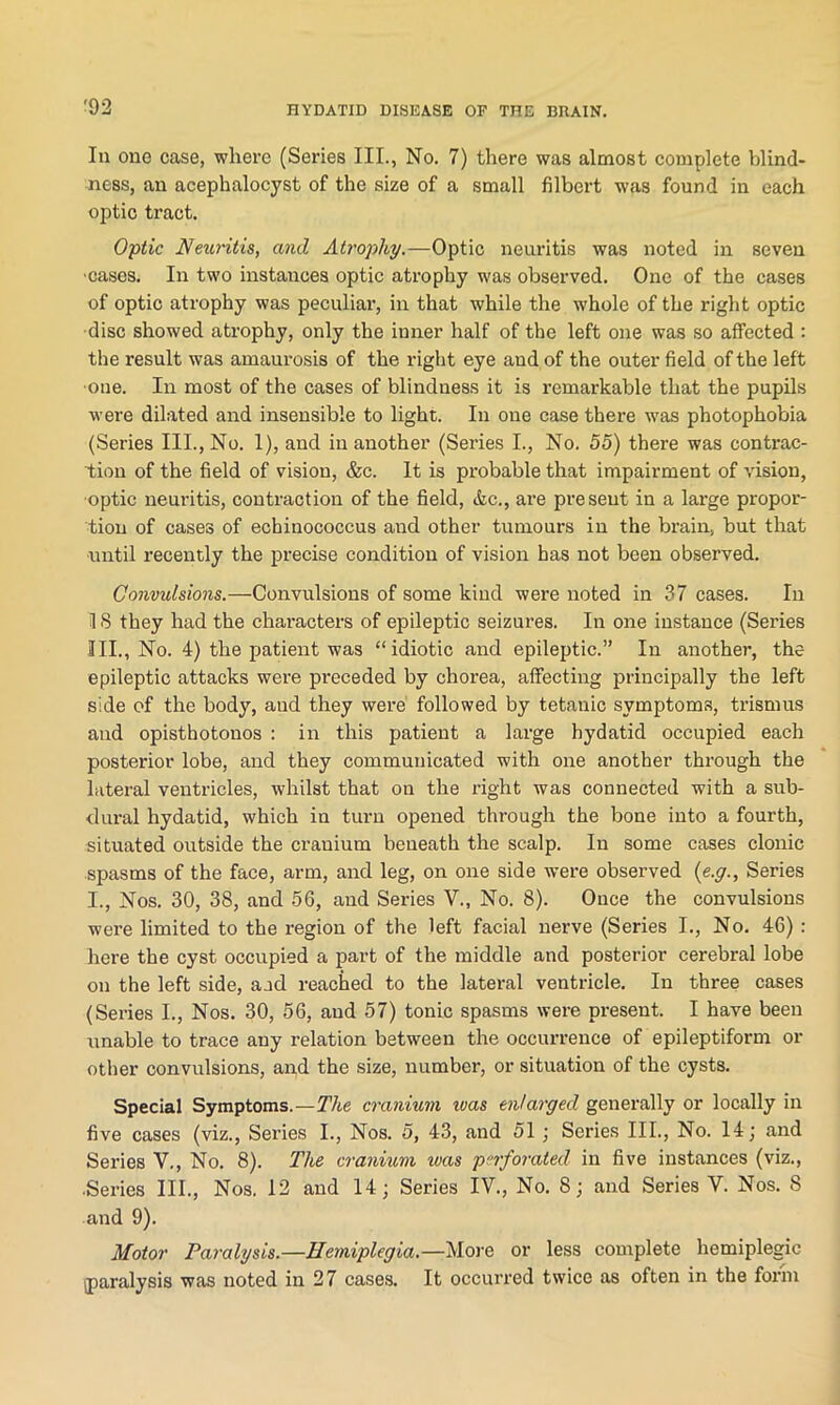 In one case, where (Series III., No. 7) there was almost complete blind- ness, an acephalocyst of the size of a small filbert was found in each optic tract. Optic JVetiritis, and Atrophy.—Optic neuritis was noted in seven ■cases. In two instances optic atrophy was observed. One of the cases of optic atrophy was peculiar, in that while the whole of the right optic disc showed atrophy, only the inner half of the left one was so affected : the result was amaurosis of the right eye and of the outer field of the left ■one. In most of the cases of blindness it is remarkable that the pupils were dilated and insensible to light. In one case there was photophobia (Series III., No. 1), and in another (Series I., No. 55) there was contrac- tion of the field of vision, &c. It is probable that impairment of vision, optic neuritis, contraction of the field, &c., are present in a large propor- tion of cases of echinococcus and other tumours in the brain, but that •until recently the precise condition of vision has not been observed. Convulsions.—Convulsions of some kind were noted in 37 cases. In 18 they had the characters of epileptic seizures. In one instance (Series 111., No. 4) the patient was “idiotic and epileptic.” In another, the epileptic attacks were preceded by chorea, affecting principally the left side of the body, aud they were followed by tetanic symptoms, trismus and opisthotonos : in this patient a large hydatid occupied each posterior lobe, and they communicated with one another through the lateral ventricles, whilst that on the right was connected with a sub- dural hydatid, which in turn opened through the bone into a fourth, situated outside the cranium beneath the scalp. In some cases clonic spasms of the face, arm, and leg, on one side were observed (e.g., Series 1., Nos. 30, 38, and 56, and Series V., No. 8). Once the convulsions were limited to the region of the left facial nerve (Series I., No. 46) : here the cyst occupied a part of the middle and posterior cerebral lobe on the left side, aod reached to the lateral ventricle. In three cases (Series I., Nos. 30, 56, aud 57) tonic spasms were present. I have been unable to trace any relation between the occurrence of epileptiform or other convulsions, and the size, number, or situation of the cysts. Special Symptoms.—The cranium ivas enlarged generally or locally in five cases (viz., Series I., Nos. 5, 43, and 51 ; Series III., No. 14; and Series V., No. 8). The cranium was perforated in five instances (viz., •Series III., Nos. 12 and 14; Series IV., No. 8; and Series V. Nos. 8 and 9). Motor Paralysis.—Hemiplegia.—More or less complete hemiplegic {paralysis was noted in 27 cases. It occurred twice as often in the form