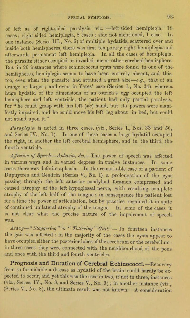 9$ of left as of right-sided paralysis, viz.:—left-sided: hemiplegia, 18- cases; right-sided hemiplegia, 8 cases ; side not mentioned, 1 case. In one instance (Series III., No. 6) of multiple hydatids, scattered over and inside both hemispheres, there was first temporary right hemiplegia anrl afterwards permanent left hemiplegia. In all the cases of hemiplegia, the parasite either occupied or invaded one or other cerebral hemisphere. But in 26 instances where echinococcus cysts were found in one of the- hemispheres, hemiplegia seems to have been entirely absent, and this, too, even when the parasite had attained a great size—e.g., that of an orange or larger; and even in Yates’ case (Series I., No. 34), where a huge hydatid of the dimensions of an ostrich’s egg occupied the left hemisphere and left ventricle, the patient had only partial paralysis, for “ he could grasp with his left (sic) hand, but its powers were mani- festly impaired, and he could move his left leg about in bed, but could not stand upon it.” Paraplegia, is noted in three cases, (viz., Series I., Nos. 33 and 56,. and Series IV., No. 1). In one of these cases a large hydatid occupied the right, in another the left cerebral hemisphere, and in the third the- fourth ventricle. Affection of Speech—Aphasia, dec.—The power of speech was affected in various ways and in varied degrees in twelve instances. In some cases there was definite aphasia. In the remarkable case of a patient of Dupuytren aud Gendrin (Series V., No. I) a prolongation of the cyst passing through the left anterior condyloid foramen compressed and caused atrophy of the left hypoglossal nerve, with resulting complete atrophy of the left half of the tongue : in consequence the patient lost for a time the power of articulation, but by practice regained it in spite of continued unilateral atrophy of the tongue. In some of the cases it is not clear what the precise nature of the impairment of speech was. Ataxy—'“Staggering or “ Tottering” Gait. — In fourteen instances the gait was affected : in the majority of the cases the cysts appear to- have occupied either the posterior lobes of the cerebrum or the cerebellum: in three cases they were connected with the neighbourhood of the pons- and once with the third aud fourth ventricles. Prognosis and Duration of Cerebral Echinococci.—Recovery from so formidable a disease as hydatid of the brain could hardly be ex- pected to occur, and yet this was the case in two, if not in three, instances (viz., Series, IV., Iso. 8, and Series V., No. 9); in another instance (viz., (Series \., Iso. 8), the ultimate result was not known. A consideration