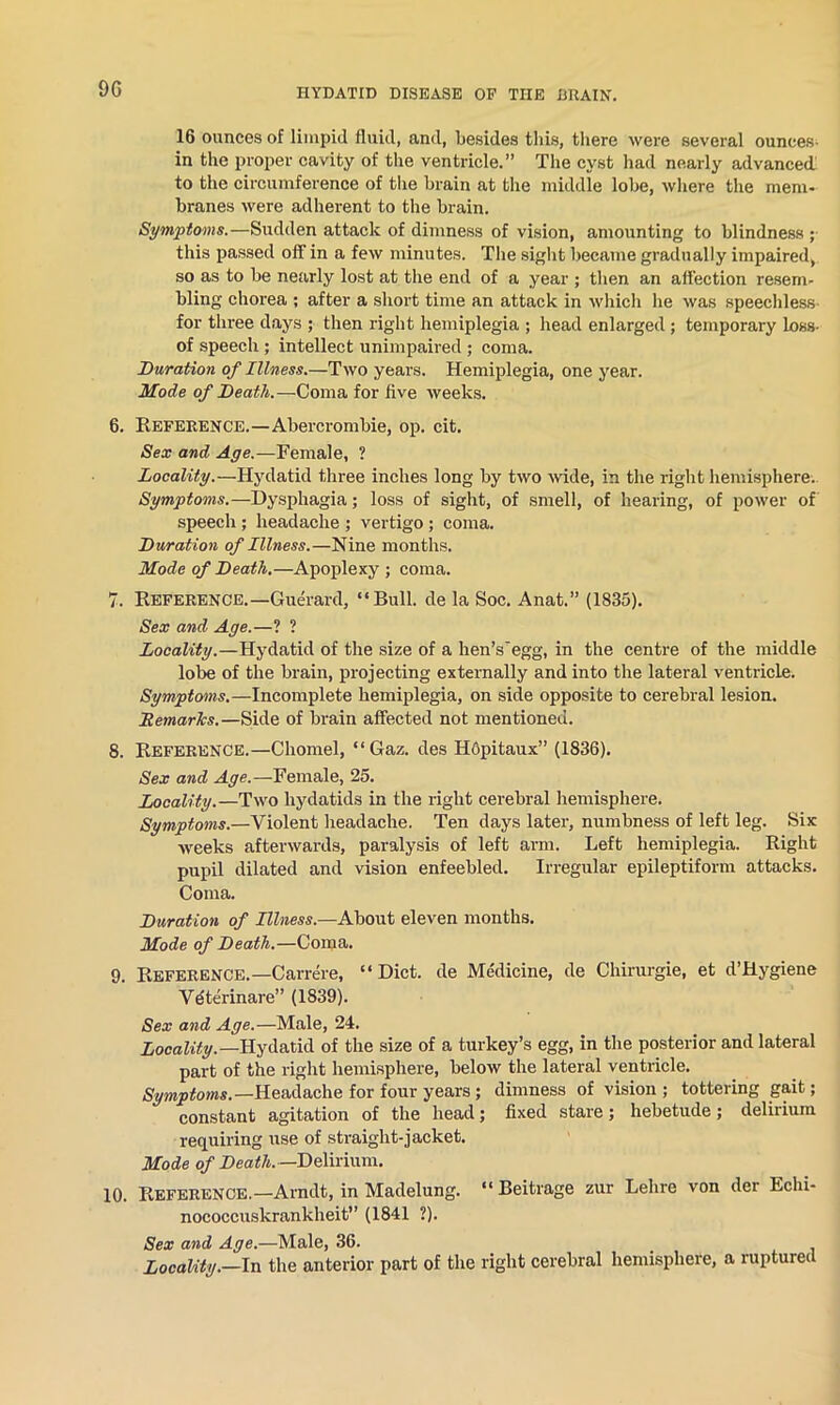 9G 16 ounces of limpid fluid, and, besides this, there were several ounces- in the proper cavity of the ventricle.” The cyst had nearly advanced to the circumference of the brain at the middle lobe, where the mem- branes were adherent to the brain. Symptoms.—Sudden attack of dimness of vision, amounting to blindness ; this passed off in a few minutes. The sight became gradually impaired, so as to be nearly lost at the end of a year ; then an affection resem- bling chorea ; after a short time an attack in which he was speechless for three days ; then right hemiplegia ; head enlarged ; temporary Loss- of speech ; intellect unimpaired; coma. Duration of Illness.—Two years. Hemiplegia, one year. Mode of Death.—Coma for five weeks. 6. Reference.—Abercrombie, op. cit. Sex and Age.—Female, ? Locality.—Hydatid three inches long by two -wide, in the right hemisphere. Symptoms.—Dysphagia; loss of sight, of smell, of hearing, of power of speech; headache ; vertigo; coma. Duration of Illness.—Nine months. Mode of Death.—Apoplexy ; coma. 7. Reference.—Guerard, “Bull, de la Soc. Anat.” (1835). Sex and Age.—? ? Locality.—Hydatid of the size of a hen’segg, in the centre of the middle lobe of the brain, projecting externally and into the lateral ventricle. Symptoms.—Incomplete hemiplegia, on side opposite to cerebral lesion. DemarTcs.—Side of brain affected not mentioned. 8. Reference.—Chomel, “Gaz. des Hfipitaux” (1836). Sex and Age.—Female, 25. Locality.—Two hydatids in the right cerebral hemisphere. Symptoms.—Violent headache. Ten days later, numbness of left leg. Six weeks afterwards, paralysis of left arm. Left hemiplegia. Right pupil dilated and vision enfeebled. Irregular epileptiform attacks. Coma. Duration of Illness.—About eleven months. Mode of Death.—Coma. 9. Reference.—Carrere, “Diet, de Me'dicine, de Chirurgie, et d’Hygiene Vdterinare” (1839). Sex and Age.—Male, 24. Locality.—Hydatid of the size of a turkey’s egg, in the posterior and lateral part of the right hemisphere, below the lateral ventricle. Symptoms.—Headache for four years ; dimness of vision; tottering gait; constant agitation of the head; fixed stare; hebetude; delirium requiring use of straight-jacket. Mode of Death.—Delirium. 10. Reference.—Arndt, in Madelung. “ Beitrage zur Lehre von der Echi- nococcuskrankheit” (1841 ?). Sex and Age.—Male, 36. Locality.—In the anterior part of the right cerebral hemisphere, a ruptured