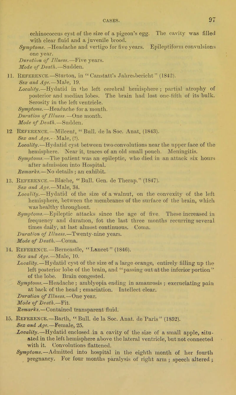 echinococcus: cyst of the size of a pigeon’s egg. The cavity was filled with clear fluid and a juvenile brood. Symptoms. —Headache and vertigo for five years. Epileptiform convulsions one year. Duration of Illness.—Five years. Mode of Death.—Sudden. 11. Reference.—Sturton, in “ Canstatt’s Jahresbericht ” (1842). Sex and Age.—Male, 19. Locality.—Hydatid in the left cerebral hemisphere ; partial atrophy of posterior and median lobes. The brain had lost one-lifth of its bulk. Serosity in the left ventricle. Symptoms. — Headache fora month. Duration of Illness—One month. Mode of Death.—Sudden. 12. Reference.—Milcent, “ Bull, de la Soc. Anat, (1843). Sex and Age.- - Male, (?). Locality.—Hydatid cyst between two convolutions near the upper face of the hemisphere. Near it, traces of an old small pouch. Meningitis. Symptoms.—The patient was an epileptic, who died in an attack six hours after admission into Hospital. Remarks.—No details; an exhibit. 13. Reference.—Blache, “Bull. Gen. de Therap.” (1847). Sex and Age.—Male, 34. Locality.—Hydatid of the size of a walnut, on the convexity of the left hemisphere, between the membranes of the surface of the brain, which was healthy throughout. Symptoms.—Epileptic attacks since the age of five. These increased in frequency and duration, fot the last three months recurring several times daily, at last almost continuous. Coma. Duration of Illness.—Twenty-nine years. Mode of Death.—Coma. 14. Reference.—Berncastle, “Lancet” (1846). Sex and Age.—Male, 10. Locality.—Hydatid cyst of the size of a large orange, entirely filling up the left posterior lobe of the brain, and “passing out at the inferior portion ” of the lobe. Brain congested. Symptoms.—Headache; amblyopia ending in amaurosis ; excruciating pain at back of the head ; emaciation. Intellect clear. Duration of Illness.—One year. Mode of Death.—Fit. Remarks.—Contained transparent fluid. 15. Reference.—Barth, “Bull, de la Soc. Anat. de Paris” (1852). Sex and Age.—Female, 25. Locality.—Hydatid enclosed in a cavity of the size of a small apple, situ- ated in the left hemisphere above the lateral ventricle, but not connected with it. Convolutions flattened. Symptoms.—Admitted into hospital in the eighth month of her fourth pregnancy. For four months paralysis of right arm ; speech altered;