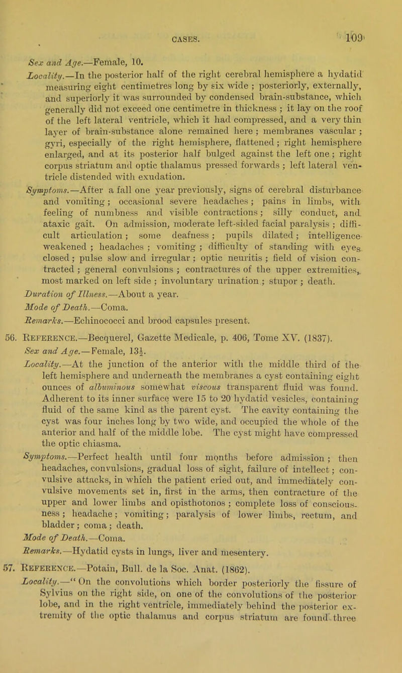 10!) Sex and Age.—Female, 10. Locality.—In the posterior half of the right cerebral hemisphere a hydatid measuring eight centimetres long by six wide ; posteriorly, externally, and superiorly it was surrounded by condensed brain-substance, which generally did not exceed one centimetre in thickness ; it lay on the roof of the left lateral ventricle, which it had compressed, and a very thin layer of brain-substance alone remained here ; membranes vascular ; gyri, especially of the right hemisphere, flattened; right hemisphere enlarged, and at its posterior half bulged against the left one; right corpus striatum and optic thalamus pressed forwards ; left lateral ven- tricle distended with exudation. Symptoms.—After a fall one year previously, signs of cerebral disturbance and vomiting; occasional severe headaches; pains in limbs, with feeling of numbness and visible contractions; silly conduct, and ataxic gait. On admission, moderate left-sided facial paralysis ; diffi- cult articulation; some deafness; pupils dilated; intelligence weakened ; headaches ; vomiting ; difficulty of standing with eyes closed; pulse slow and irregular; optic neuritis ; field of vision con- tracted ; general convulsions ; contractures of the upper extremities*, most marked on left side ; involuntary urination ; stupor ; death. Duration of Illness.—About a year. Mode of Death.—Coma. Remarks.—Echinococci and brood capsules present. 56. Reference.—Becquerel, Gazette Medicale, p. 406, Tome XV. (1837). Sex and Age.—Female, 13J. Locality.—At the junction of the anterior with the middle third of the left hemisphere and underneath the membranes a cyst containing eight ounces of albuminous somewhat viscous transparent fluid was found. Adherent to its inner surface were 15 to 20 hydatid vesicles, containing fluid of the same kind as the parent cyst. The cavity containing the cyst was four inches long by two wide, and occupied the whole of the anterior and half of the middle lobe. The cyst might have compressed the optic chiasma. Symptoms.—Perfect health until four months before admission ; then headaches, convulsions, gradual loss of sight, failure of intellect; con- vulsive attacks, in which the patient cried out, and immediately con- vulsive movements set in, first in the arms, then contracture of the upper and lower limbs and opisthotonos ; complete loss of conscious- ness ; headache; vomiting; paralysis of lower limbs, rectum, and bladder; coma; death. Mode of Death.—Coma. Remarks.—Hydatid cysts in lungs, liver and mesentery. 57. Reference.— Potain, Bull, de la Soc. Anat. (1862). Locality.—1' On the convolutions which border posteriorly the fissure of Sylvius on the right side, on one of the convolutions of the posterior lobe, and in the right ventricle, immediately behind the posterior ex- tremity of the optic thalamus and corpus striatum are found- three