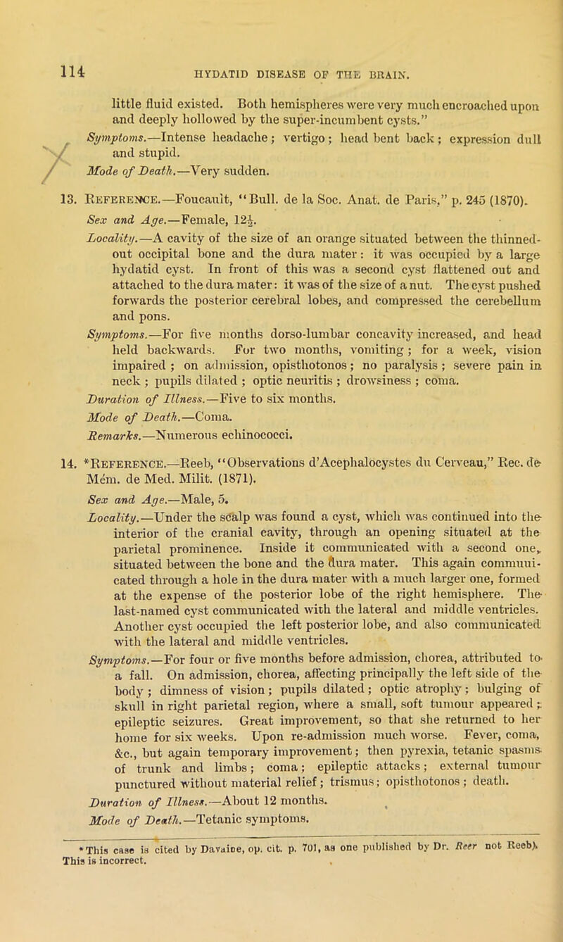 little fluid existed. Both hemispheres were very much encroached upon and deeply hollowed by the super-incumbent cysts.” Symptoms.—Intense headache; vertigo; head bent back : expression dull and stupid. Mode of Death.—Very sudden. 13. Reference.—Foucault, “Bull, de la Soc. Anat. de Paris.” p. 245 (1870). Sex and Age.—Female, 12i. Locality.—A cavity of the size of an orange situated between the thinned- out occipital bone and the dura mater: it was occupied by a large hydatid cyst. In front of this was a second cyst flattened out and attached to the dura mater: it was of the size of a nut. The cyst pushed forwards the posterior cerebral lobes, and compressed the cerebellum and pons. Symptoms.—For five months dorso-lumbar concavity increased, and head held backwards. For two months, vomiting; for a week, vision impaired ; on admission, opisthotonos; no paralysis; severe pain in neck ; pupils dilated ; optic neuritis ; drowsiness ; coma. Duration of Illness.—Five to six months. Mode of Death.—Coma. Remarks.—Numerous echinococci. 14. ^Reference.—Reeb, “Observations d’Acephalocystes du Cerveau,” Rec. de- Mem. de Med. Milit. (1871). Sex and Age.—Male, 5. Locality.—Under the scalp was found a cyst, which was continued into the- interior of the cranial cavity, through an opening situated at the parietal prominence. Inside it communicated with a second one, situated between the bone and the ftura mater. This again commuui- cated through a hole in the dura mater with a much larger one, formed at the expense of the posterior lobe of the right hemisphere. The last-named cyst communicated with the lateral and middle ventricles. Another cyst occupied the left posterior lobe, and also communicated with the lateral and ndddle ventricles. Symptoms.—For four or five months before admission, chorea, attributed to- a fall. On admission, chorea, affecting principally the left side of the body ; dimness of vision ; pupils dilated ; optic atrophy; bulging of skull in right parietal region, where a small, soft tumour appeared - epileptic seizures. Great improvement, so that she returned to her home for six weeks. Upon re-admission much worse. Fever, coma, &c., but again temporary improvement; then pyrexia, tetanic spasms- of trunk and limbs; coma; epileptic attacks; external tumour punctured without material relief ; trismus; opisthotonos; death. Duration of Illness.— About 12 months. Mode of Death.—Tetanic symptoms. * This case is cited by Da vain e, op. cit. p. 701, as one published by Dr. Reer not Reeb> This is incorrect. ,