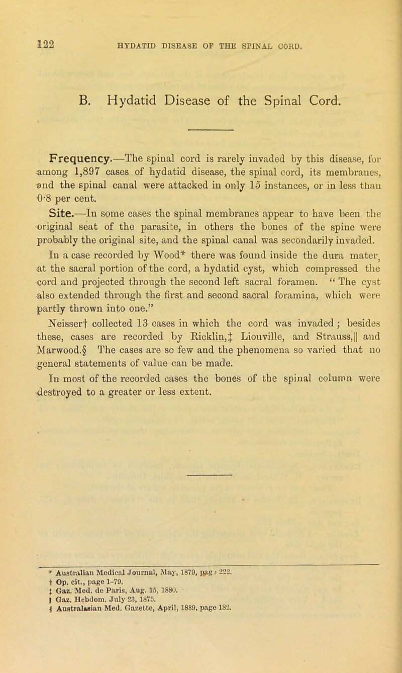 B. Hydatid Disease of the Spinal Cord. Frequency.—The spinal cord is rarely invaded by this disease, for among 1,897 cases of hydatid disease, the spinal cord, its membranes, and the spinal canal were attacked in only 15 instances, or in less than 0-8 per cent. Site.—In some cases the spinal membranes appear to have been the original seat of the parasite, in others the bones of the spine were probably the original site, and the spinal canal was secondarily invaded. In a case recorded by Wood* * * § there was found inside the dura mater} at the sacral portion of the cord, a hydatid cyst, which compressed the cord and projected through the second left sacral foramen. “ The cyst also extended through the first and second sacral foramina, which were partly thrown into one.” Neisserf collected 13 cases in which the cord was invaded; besides these, cases are recorded by Ricklin,f Liouville, and Strauss,j| and Marwood.§ The cases are so few and the phenomena so varied that no general statements of value can be made. In most of the recorded cases the bones of the spinal column were destroyed to a greater or less extent. * Australian Medical Journal, May, 1879, nags 222. 1 Op. cit., page 1-79. J Gaz. Med. de Paris, Aug. 15, 1880. I Gaz. Hebdom. July 23, 1876. § Australasian Med. Gazette, April, 1889, page 1S2.