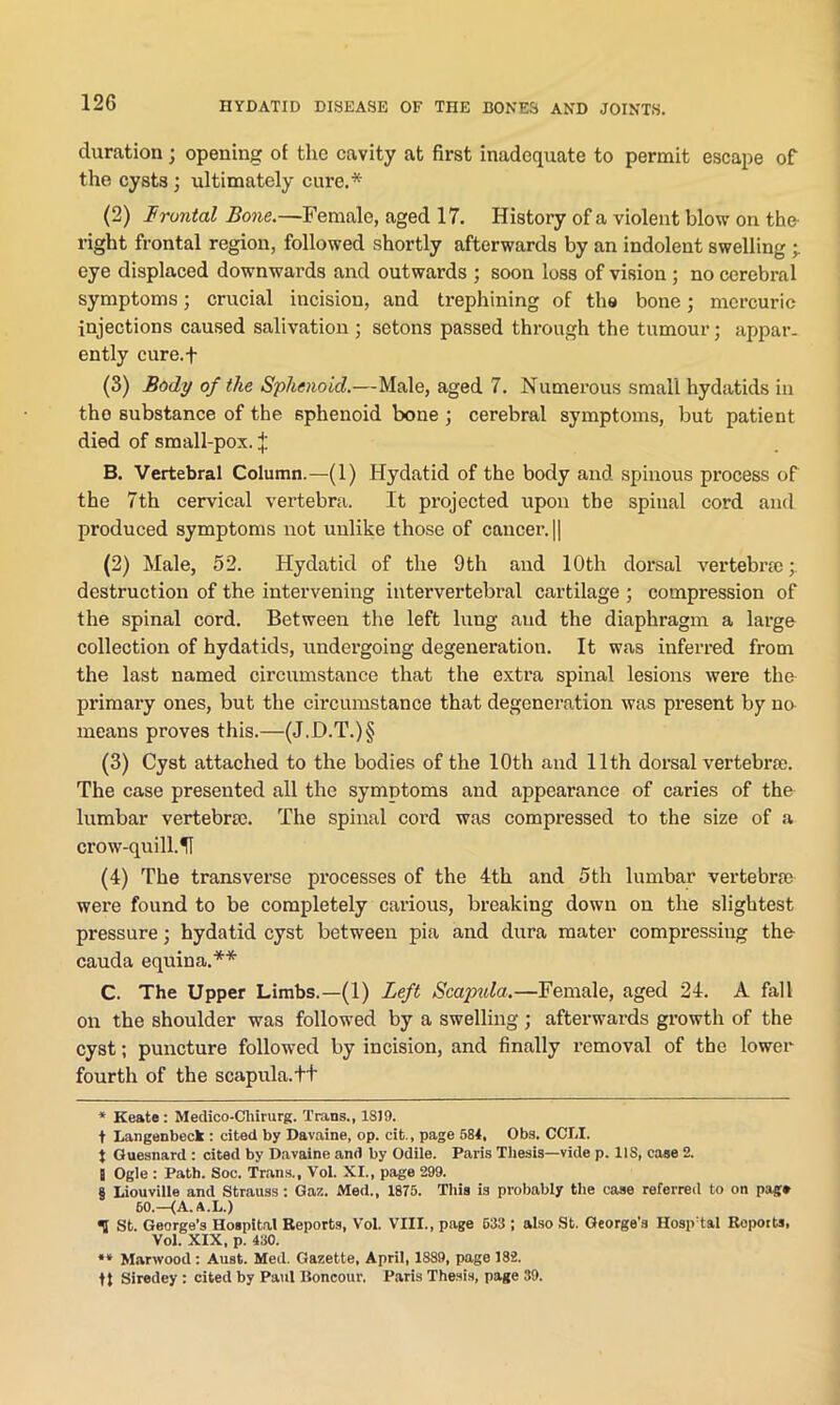 duration; opening of the cavity at first inadequate to permit escape of the cysts ; ultimately cure.* * * § (2) i'rontal Bone.—Female, aged 17. History of a violent blow on the right frontal region, followed shortly afterwards by an indolent swelling eye displaced downwards and outwards ; soon loss of vision ; no cerebral symptoms; crucial incision, and trephining of the bone; mercuric injections caused salivation ; setons passed through the tumour; appar- ently cure.f (3) Body of the Sphenoid.—Male, aged 7. Numerous small hydatids in tho substance of the sphenoid bone ; cerebral symptoms, but patient died of small-pox. j: B. Vertebral Column.—(1) Hydatid of the body and spinous process of the 7th cervical vertebra. It projected upon the spinal cord and produced symptoms not unlike those of cancer. || (2) Male, 52. Hydatid of the 9th and 10th dorsal vertebra; destruction of the intervening intervertebral cartilage ; compression of the spinal cord. Between the left lung and the diaphragm a large collection of hydatids, undergoing degeneration. It was inferred from the last named circumstance that the extra spinal lesions were the primary ones, but the circumstance that degeneration was present by no means proves this.—(J.D.T.)§ (3) Cyst attached to the bodies of the 10th and 11th dorsal vertebrae. The case presented all the symptoms and appearance of caries of the lumbar vertebrae. The spinal cord was compressed to the size of a crow-quill.51 (4) The transverse processes of the 4th and 5th lumbar vertebrae were found to be completely carious, breaking down on the slightest pressure; hydatid cyst between pia and dura mater compressing the cauda equina.** C. The Upper Limbs.—(1) Left Scapula.—Female, aged 24. A fill on the shoulder was followed by a swelling; afterwards growth of the cyst; puncture followed by incision, and finally removal of the lower fourth of the scapula.++ * Keate : Medico-Chirurg. Trans., 1819. + Langenbeck : cited by Davaine, op. cit., page 584, Obs. COLI. t Guesnard : cited by Davaine and by Odile. Paris Thesis—vide p. 11S, ease 2. B Ogle : Path. Soc. Trans., Vol. XI., page 299. § Liouville and Strauss ; Gaz. Med., 1875. This is probably the case referred to on pag* 50.—(A. A.L.) <5 St. George’s Hospital Reports, Vol. VIII., page 633 ; also St. George’s Hospital Reports, Vol. XIX, p. 430. “ Marwood: Aust. Med. Gazette, April, 1889, page 182. tt Siredey : cited by Paul Boncour. Paris Thesis, page 39.