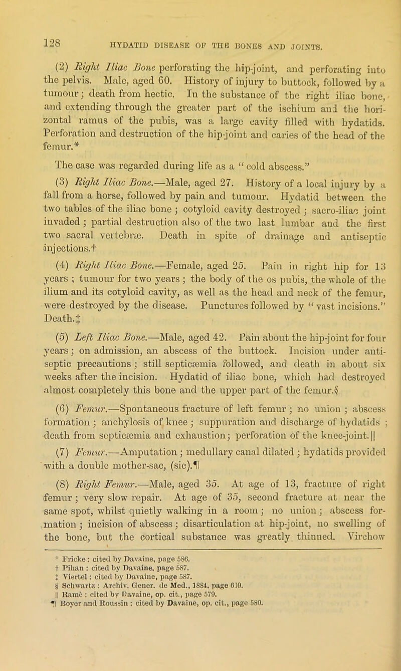 (2) Right Iliac Rone perforating the 1 lip-joint, and perforating into the pelvis. Male, aged GO. History of injury to buttock, followed by a tumour; death from hectic. In the substance of the right iliac bone, and extending through the greater part of the ischium and the hori- zontal ramus of the pubis, was a large cavity filled with hydatids. Perforation and destruction of the hip-joint and caries of the head of the 'femur.* * * § The case was regarded during life as a “ cold abscess.” (3) Right Iliac Bone.—Male, aged 27. History of a local injury by a fall from a horse, followed by pain and tumour. Hydatid between the two tables of the iliac bone ; cotyloid cavity destroyed ; sacro-iliac joint invaded ; partial destruction also of the two last lumbar and the first two sacral vertebra?. Death in spite of drainage and antiseptic injections.! (4) Right Iliac Bone.—Female, aged 25. Pain in right hip for 13 years ; tumour for two years ; the body of the os pubis, the whole of the ilium and its cotyloid cavity, as well as the head and neck of the femur, were destroyed by the disease. Punctures followed by “ vast incisions.” Death. J (5) Left Iliac Bone.—Male, aged 42. Pain about the hip-joint for four years : on admission, an abscess of the buttock. Incision under anti- septic precautions ; still septicaemia followed, and death in about six weeks after the incision. Hydatid of iliac bone, which had destroyed almost completely this bone and the upper part of the femur.§ (6) Femur.—Spontaneous fracture of left femur ; no union ; abscess formation ; anchylosis of knee ; suppuration and discharge of hydatids ; death from septicaemia and exhaustion; perforation of the knee-joint. || (7) Femur.—Amputation; medullary canal dilated; hydatids provided with a double mother-sac, (sic).IT (8) Right Femur.—Male, aged 35. At age of 13, fracture of right femur; very slow repair. At age of 35, second fracture at near the same spot, whilst quietly walking in a room; no union; abscess for- mation ; incision of abscess; disarticulation at hip-joint, no swelling of the bone, but the cortical substance was greatly thinned. Virchow i * Frieke: cited by Davaine, page 586. t Pilian : cited by Davaine, page 587. t Viertel: cited by Davaine, page 587. § Schwartz : Archiv. Gener. de Med., 1S84. page 0)9. II Kami;: cited bv Davaine, op. cit., page 579. II Boyer and Roussin ; cited by Davaine, op. cit., page 580.